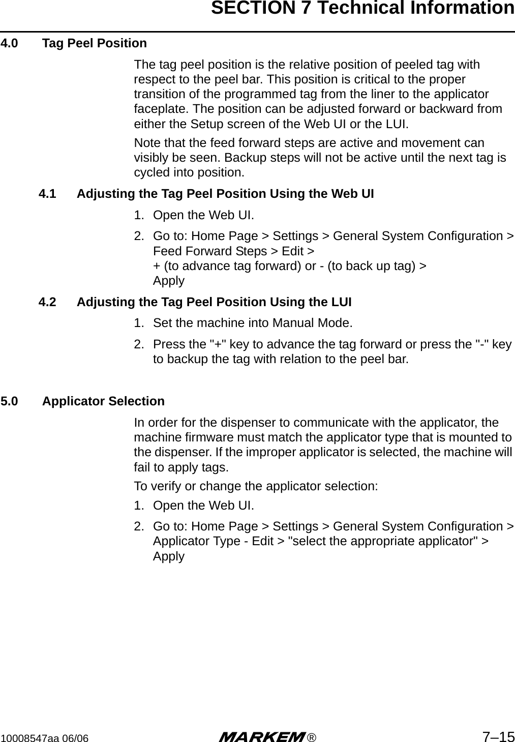 SECTION 7 Technical Information10008547aa 06/06 m®7–154.0  Tag Peel PositionThe tag peel position is the relative position of peeled tag with respect to the peel bar. This position is critical to the proper transition of the programmed tag from the liner to the applicator faceplate. The position can be adjusted forward or backward from either the Setup screen of the Web UI or the LUI.Note that the feed forward steps are active and movement can visibly be seen. Backup steps will not be active until the next tag is cycled into position.4.1 Adjusting the Tag Peel Position Using the Web UI 1. Open the Web UI.2. Go to: Home Page &gt; Settings &gt; General System Configuration &gt;Feed Forward Steps &gt; Edit &gt;+ (to advance tag forward) or - (to back up tag) &gt;Apply4.2 Adjusting the Tag Peel Position Using the LUI 1. Set the machine into Manual Mode.2. Press the &quot;+&quot; key to advance the tag forward or press the &quot;-&quot; key to backup the tag with relation to the peel bar. 5.0  Applicator SelectionIn order for the dispenser to communicate with the applicator, the machine firmware must match the applicator type that is mounted to the dispenser. If the improper applicator is selected, the machine will fail to apply tags. To verify or change the applicator selection:1. Open the Web UI.2. Go to: Home Page &gt; Settings &gt; General System Configuration &gt;Applicator Type - Edit &gt; &quot;select the appropriate applicator&quot; &gt; Apply