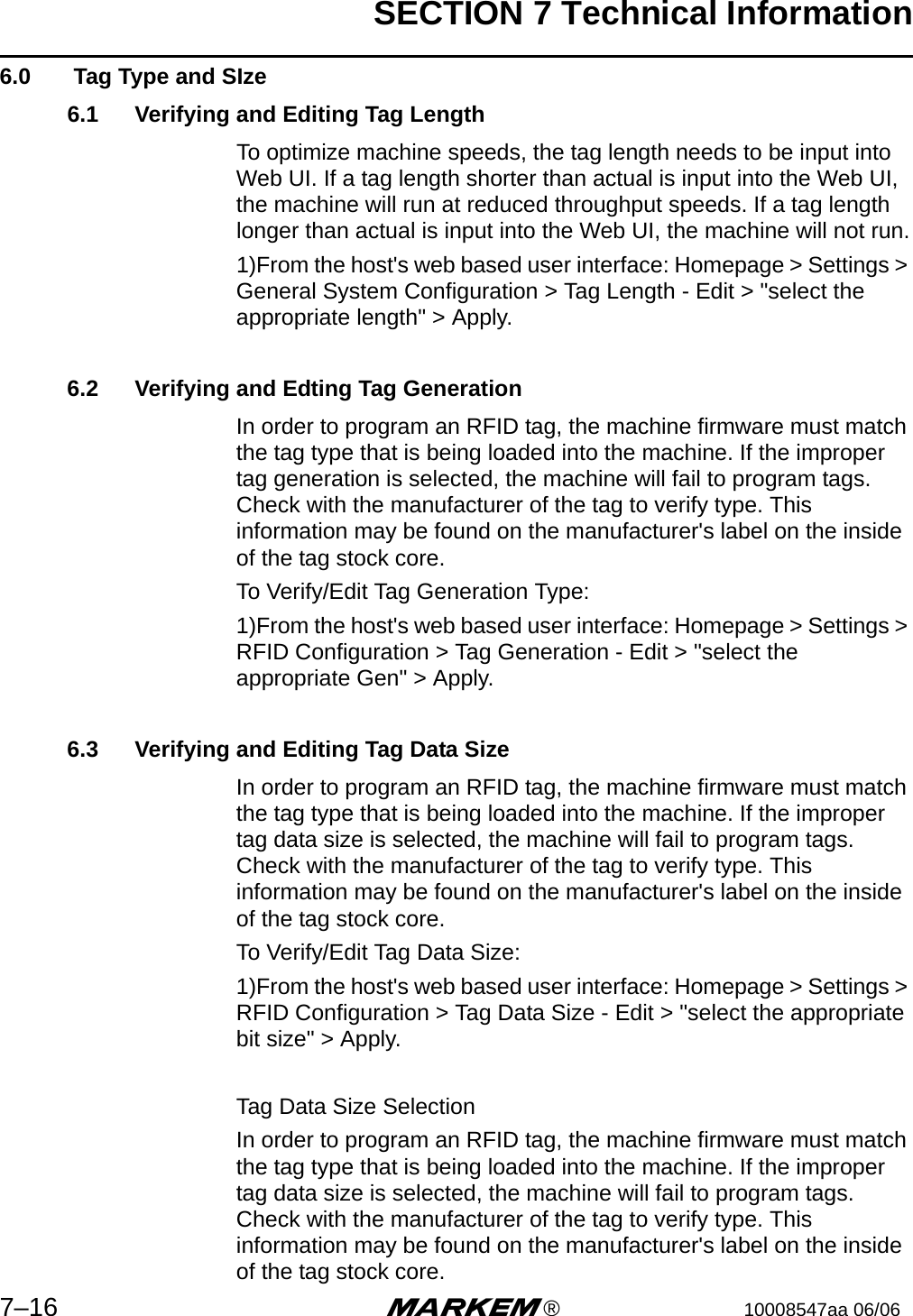 SECTION 7 Technical Information7–16 m®10008547aa 06/066.0  Tag Type and SIze6.1 Verifying and Editing Tag LengthTo optimize machine speeds, the tag length needs to be input into Web UI. If a tag length shorter than actual is input into the Web UI, the machine will run at reduced throughput speeds. If a tag length longer than actual is input into the Web UI, the machine will not run.1)From the host&apos;s web based user interface: Homepage &gt; Settings &gt; General System Configuration &gt; Tag Length - Edit &gt; &quot;select the appropriate length&quot; &gt; Apply.6.2 Verifying and Edting Tag GenerationIn order to program an RFID tag, the machine firmware must match the tag type that is being loaded into the machine. If the improper tag generation is selected, the machine will fail to program tags. Check with the manufacturer of the tag to verify type. This information may be found on the manufacturer&apos;s label on the inside of the tag stock core.To Verify/Edit Tag Generation Type:1)From the host&apos;s web based user interface: Homepage &gt; Settings &gt; RFID Configuration &gt; Tag Generation - Edit &gt; &quot;select the appropriate Gen&quot; &gt; Apply.6.3 Verifying and Editing Tag Data SizeIn order to program an RFID tag, the machine firmware must match the tag type that is being loaded into the machine. If the improper tag data size is selected, the machine will fail to program tags. Check with the manufacturer of the tag to verify type. This information may be found on the manufacturer&apos;s label on the inside of the tag stock core.To Verify/Edit Tag Data Size:1)From the host&apos;s web based user interface: Homepage &gt; Settings &gt; RFID Configuration &gt; Tag Data Size - Edit &gt; &quot;select the appropriate bit size&quot; &gt; Apply.Tag Data Size SelectionIn order to program an RFID tag, the machine firmware must match the tag type that is being loaded into the machine. If the improper tag data size is selected, the machine will fail to program tags. Check with the manufacturer of the tag to verify type. This information may be found on the manufacturer&apos;s label on the inside of the tag stock core.
