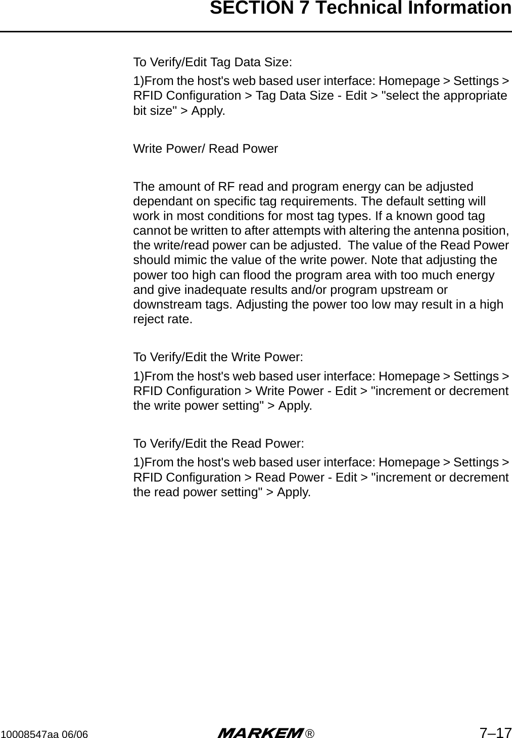 SECTION 7 Technical Information10008547aa 06/06 m®7–17To Verify/Edit Tag Data Size:1)From the host&apos;s web based user interface: Homepage &gt; Settings &gt; RFID Configuration &gt; Tag Data Size - Edit &gt; &quot;select the appropriate bit size&quot; &gt; Apply.Write Power/ Read PowerThe amount of RF read and program energy can be adjusted dependant on specific tag requirements. The default setting will work in most conditions for most tag types. If a known good tag cannot be written to after attempts with altering the antenna position, the write/read power can be adjusted.  The value of the Read Power should mimic the value of the write power. Note that adjusting the power too high can flood the program area with too much energy and give inadequate results and/or program upstream or downstream tags. Adjusting the power too low may result in a high reject rate.To Verify/Edit the Write Power:1)From the host&apos;s web based user interface: Homepage &gt; Settings &gt; RFID Configuration &gt; Write Power - Edit &gt; &quot;increment or decrement the write power setting&quot; &gt; Apply.To Verify/Edit the Read Power:1)From the host&apos;s web based user interface: Homepage &gt; Settings &gt; RFID Configuration &gt; Read Power - Edit &gt; &quot;increment or decrement the read power setting&quot; &gt; Apply.