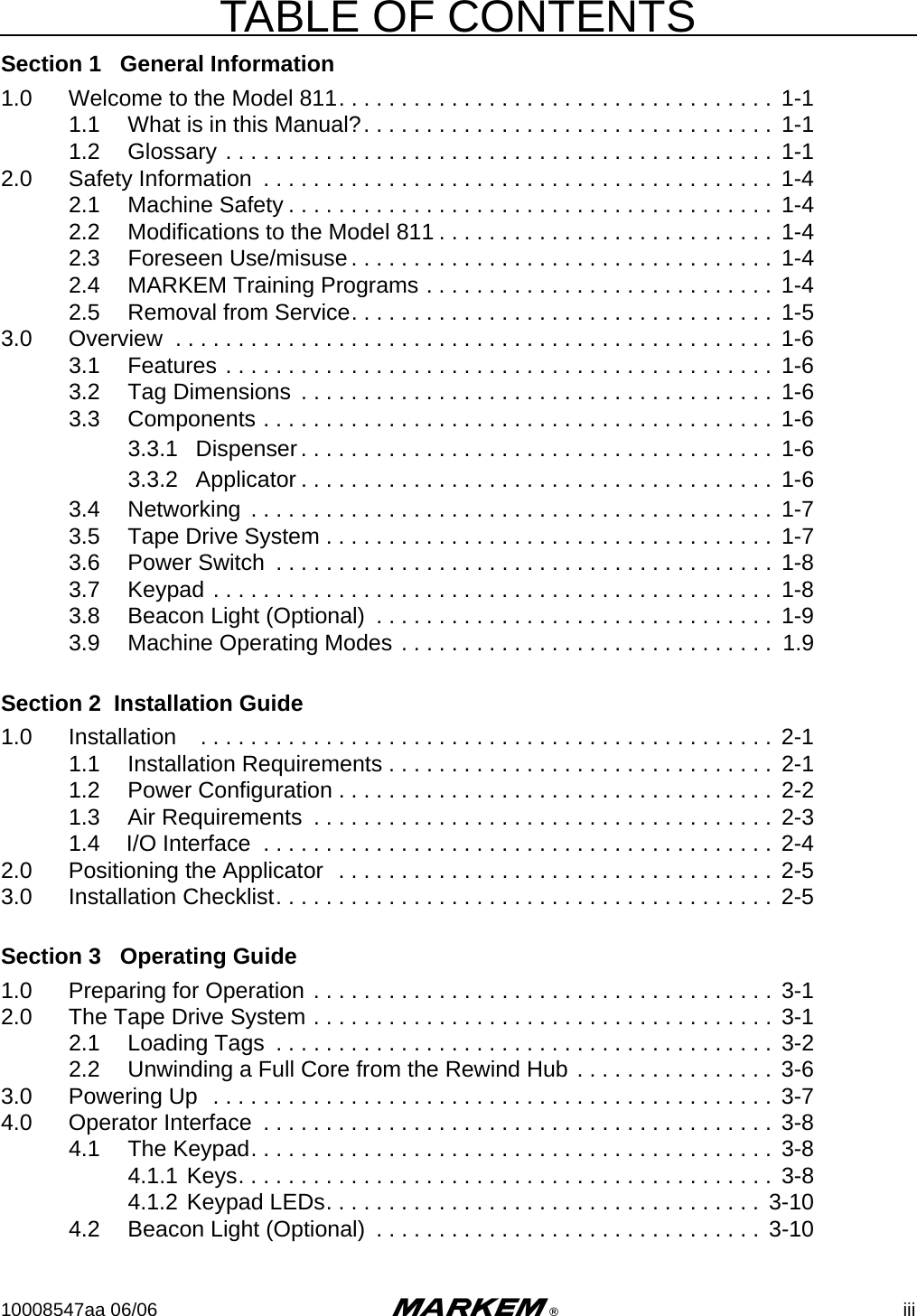 TABLE OF CONTENTS10008547aa 06/06 m®iiiSection 1   General Information1.0 Welcome to the Model 811. . . . . . . . . . . . . . . . . . . . . . . . . . . . . . . . . . . 1-11.1 What is in this Manual?. . . . . . . . . . . . . . . . . . . . . . . . . . . . . . . . .  1-11.2 Glossary . . . . . . . . . . . . . . . . . . . . . . . . . . . . . . . . . . . . . . . . . . . . 1-12.0 Safety Information  . . . . . . . . . . . . . . . . . . . . . . . . . . . . . . . . . . . . . . . . . 1-42.1 Machine Safety . . . . . . . . . . . . . . . . . . . . . . . . . . . . . . . . . . . . . . . 1-42.2 Modifications to the Model 811 . . . . . . . . . . . . . . . . . . . . . . . . . . .  1-42.3 Foreseen Use/misuse. . . . . . . . . . . . . . . . . . . . . . . . . . . . . . . . . .  1-42.4 MARKEM Training Programs . . . . . . . . . . . . . . . . . . . . . . . . . . . .  1-42.5 Removal from Service. . . . . . . . . . . . . . . . . . . . . . . . . . . . . . . . . .  1-53.0 Overview  . . . . . . . . . . . . . . . . . . . . . . . . . . . . . . . . . . . . . . . . . . . . . . . . 1-63.1 Features . . . . . . . . . . . . . . . . . . . . . . . . . . . . . . . . . . . . . . . . . . . . 1-63.2 Tag Dimensions  . . . . . . . . . . . . . . . . . . . . . . . . . . . . . . . . . . . . . . 1-63.3 Components . . . . . . . . . . . . . . . . . . . . . . . . . . . . . . . . . . . . . . . . .  1-63.3.1 Dispenser. . . . . . . . . . . . . . . . . . . . . . . . . . . . . . . . . . . . . .  1-63.3.2 Applicator . . . . . . . . . . . . . . . . . . . . . . . . . . . . . . . . . . . . . . 1-63.4 Networking  . . . . . . . . . . . . . . . . . . . . . . . . . . . . . . . . . . . . . . . . . . 1-73.5 Tape Drive System . . . . . . . . . . . . . . . . . . . . . . . . . . . . . . . . . . . . 1-73.6 Power Switch  . . . . . . . . . . . . . . . . . . . . . . . . . . . . . . . . . . . . . . . .  1-83.7 Keypad . . . . . . . . . . . . . . . . . . . . . . . . . . . . . . . . . . . . . . . . . . . . . 1-83.8 Beacon Light (Optional)  . . . . . . . . . . . . . . . . . . . . . . . . . . . . . . . .  1-93.9 Machine Operating Modes . . . . . . . . . . . . . . . . . . . . . . . . . . . . . .  1.9Section 2  Installation Guide1.0 Installation    . . . . . . . . . . . . . . . . . . . . . . . . . . . . . . . . . . . . . . . . . . . . . .  2-11.1 Installation Requirements . . . . . . . . . . . . . . . . . . . . . . . . . . . . . . .  2-11.2 Power Configuration . . . . . . . . . . . . . . . . . . . . . . . . . . . . . . . . . . . 2-21.3 Air Requirements  . . . . . . . . . . . . . . . . . . . . . . . . . . . . . . . . . . . . . 2-31.4 I/O Interface  . . . . . . . . . . . . . . . . . . . . . . . . . . . . . . . . . . . . . . . . . 2-42.0 Positioning the Applicator  . . . . . . . . . . . . . . . . . . . . . . . . . . . . . . . . . . .  2-53.0 Installation Checklist. . . . . . . . . . . . . . . . . . . . . . . . . . . . . . . . . . . . . . . .  2-5Section 3   Operating Guide1.0 Preparing for Operation . . . . . . . . . . . . . . . . . . . . . . . . . . . . . . . . . . . . . 3-12.0 The Tape Drive System . . . . . . . . . . . . . . . . . . . . . . . . . . . . . . . . . . . . . 3-12.1 Loading Tags  . . . . . . . . . . . . . . . . . . . . . . . . . . . . . . . . . . . . . . . .  3-22.2 Unwinding a Full Core from the Rewind Hub . . . . . . . . . . . . . . . .  3-63.0 Powering Up  . . . . . . . . . . . . . . . . . . . . . . . . . . . . . . . . . . . . . . . . . . . . .  3-74.0 Operator Interface  . . . . . . . . . . . . . . . . . . . . . . . . . . . . . . . . . . . . . . . . .  3-84.1 The Keypad. . . . . . . . . . . . . . . . . . . . . . . . . . . . . . . . . . . . . . . . . . 3-84.1.1 Keys. . . . . . . . . . . . . . . . . . . . . . . . . . . . . . . . . . . . . . . . . . . 3-84.1.2 Keypad LEDs. . . . . . . . . . . . . . . . . . . . . . . . . . . . . . . . . . .  3-104.2 Beacon Light (Optional)  . . . . . . . . . . . . . . . . . . . . . . . . . . . . . . .  3-10