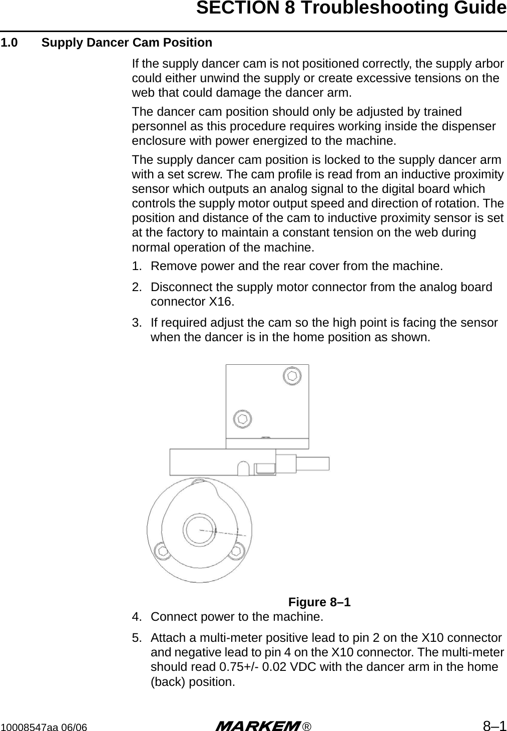 SECTION 8 Troubleshooting Guide10008547aa 06/06 m®8–11.0  Supply Dancer Cam PositionIf the supply dancer cam is not positioned correctly, the supply arbor could either unwind the supply or create excessive tensions on the web that could damage the dancer arm.The dancer cam position should only be adjusted by trained personnel as this procedure requires working inside the dispenser enclosure with power energized to the machine.The supply dancer cam position is locked to the supply dancer arm with a set screw. The cam profile is read from an inductive proximity sensor which outputs an analog signal to the digital board which controls the supply motor output speed and direction of rotation. The position and distance of the cam to inductive proximity sensor is set at the factory to maintain a constant tension on the web during normal operation of the machine. 1. Remove power and the rear cover from the machine.2. Disconnect the supply motor connector from the analog board connector X16.3. If required adjust the cam so the high point is facing the sensor when the dancer is in the home position as shown. Figure 8–14. Connect power to the machine.5. Attach a multi-meter positive lead to pin 2 on the X10 connector and negative lead to pin 4 on the X10 connector. The multi-meter should read 0.75+/- 0.02 VDC with the dancer arm in the home (back) position.