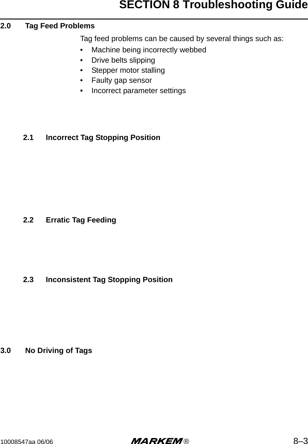 SECTION 8 Troubleshooting Guide10008547aa 06/06 m®8–32.0  Tag Feed ProblemsTag feed problems can be caused by several things such as:• Machine being incorrectly webbed• Drive belts slipping• Stepper motor stalling• Faulty gap sensor• Incorrect parameter settings2.1 Incorrect Tag Stopping Position2.2 Erratic Tag Feeding2.3 Inconsistent Tag Stopping Position3.0  No Driving of Tags