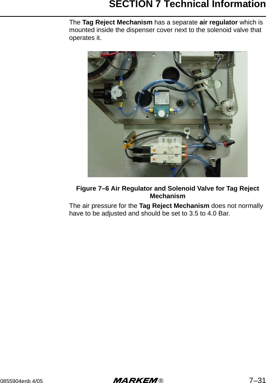 SECTION 7 Technical Information0855904enb 4/05 m®7–31The Tag Reject Mechanism has a separate air regulator which is mounted inside the dispenser cover next to the solenoid valve that operates it.Figure 7–6 Air Regulator and Solenoid Valve for Tag Reject Mechanism The air pressure for the Tag Reject Mechanism does not normally have to be adjusted and should be set to 3.5 to 4.0 Bar.