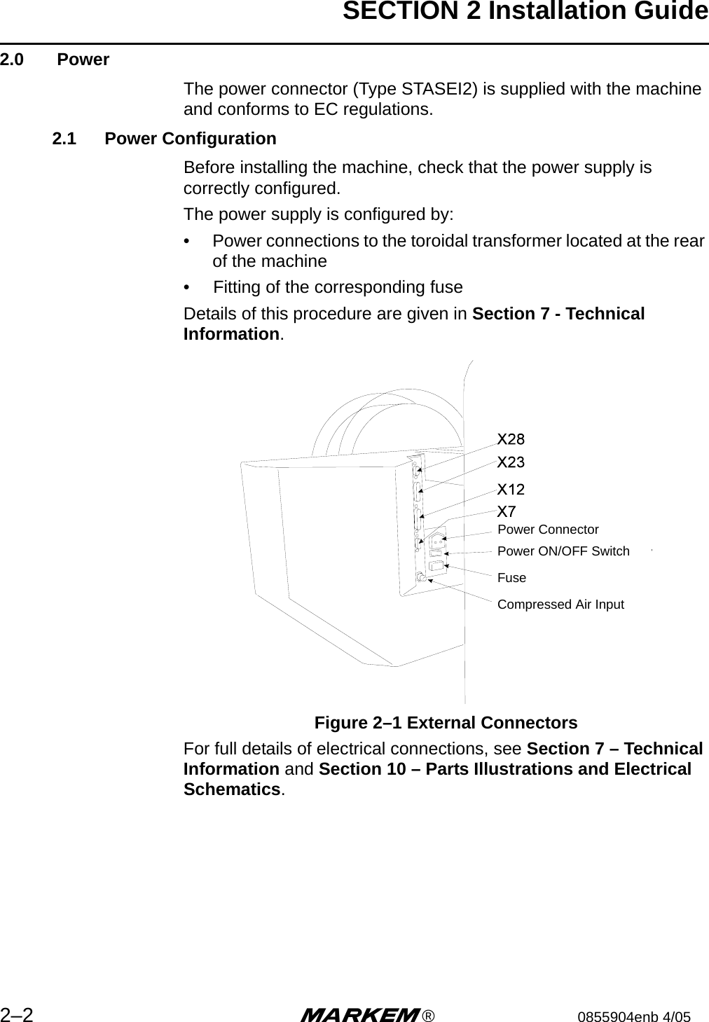 SECTION 2 Installation Guide2–2 m®0855904enb 4/052.0  PowerThe power connector (Type STASEI2) is supplied with the machine and conforms to EC regulations.2.1 Power ConfigurationBefore installing the machine, check that the power supply is correctly configured.The power supply is configured by:•  Power connections to the toroidal transformer located at the rear of the machine•  Fitting of the corresponding fuseDetails of this procedure are given in Section 7 - Technical Information.Figure 2–1 External ConnectorsFor full details of electrical connections, see Section 7 – Technical Information and Section 10 – Parts Illustrations and Electrical Schematics.Power ConnectorPower ON/OFF SwitchFuseCompressed Air Input