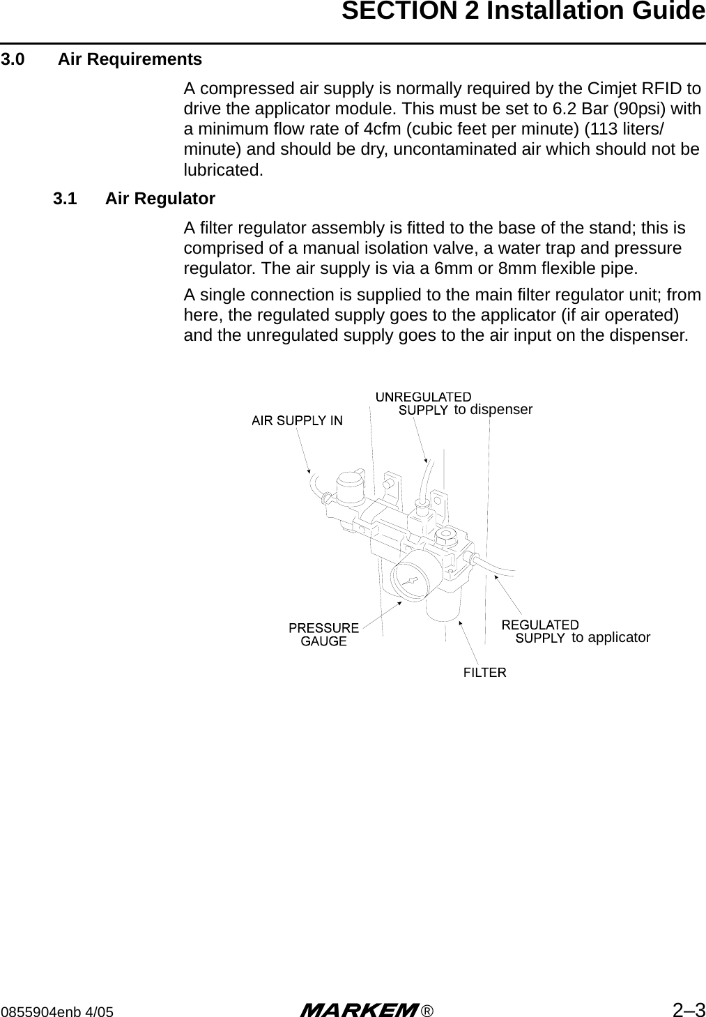 SECTION 2 Installation Guide0855904enb 4/05 m®2–33.0  Air RequirementsA compressed air supply is normally required by the Cimjet RFID to drive the applicator module. This must be set to 6.2 Bar (90psi) with a minimum flow rate of 4cfm (cubic feet per minute) (113 liters/minute) and should be dry, uncontaminated air which should not be lubricated.3.1 Air RegulatorA filter regulator assembly is fitted to the base of the stand; this is comprised of a manual isolation valve, a water trap and pressure regulator. The air supply is via a 6mm or 8mm flexible pipe.A single connection is supplied to the main filter regulator unit; from here, the regulated supply goes to the applicator (if air operated) and the unregulated supply goes to the air input on the dispenser.to dispenserto applicator
