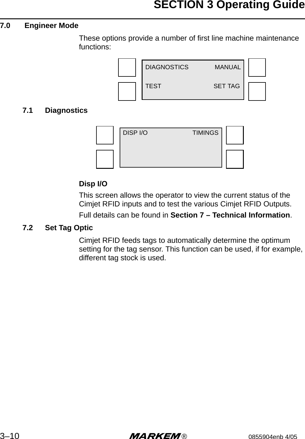 SECTION 3 Operating Guide3–10 m®0855904enb 4/057.0  Engineer ModeThese options provide a number of first line machine maintenance functions:7.1 Diagnostics Disp I/OThis screen allows the operator to view the current status of the Cimjet RFID inputs and to test the various Cimjet RFID Outputs.Full details can be found in Section 7 – Technical Information.7.2 Set Tag OpticCimjet RFID feeds tags to automatically determine the optimum setting for the tag sensor. This function can be used, if for example, different tag stock is used.DIAGNOSTICS MANUALTEST SET TAGDISP I/O TIMINGS