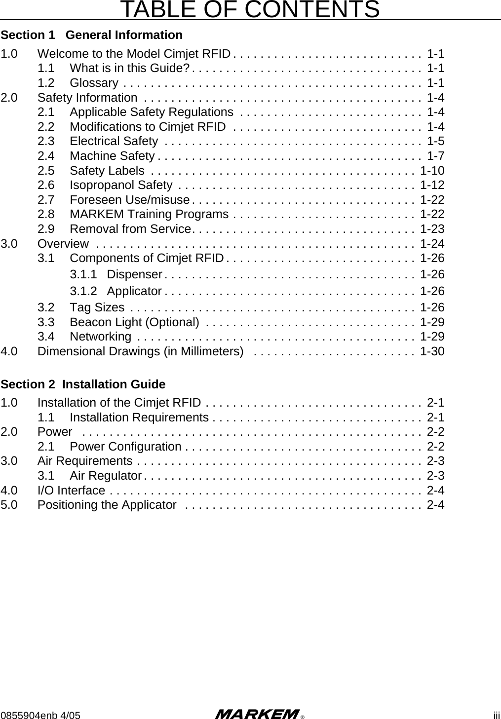TABLE OF CONTENTS0855904enb 4/05 m® iiiSection 1   General Information1.0 Welcome to the Model Cimjet RFID . . . . . . . . . . . . . . . . . . . . . . . . . . . .  1-11.1 What is in this Guide? . . . . . . . . . . . . . . . . . . . . . . . . . . . . . . . . . .  1-11.2 Glossary . . . . . . . . . . . . . . . . . . . . . . . . . . . . . . . . . . . . . . . . . . . . 1-12.0 Safety Information  . . . . . . . . . . . . . . . . . . . . . . . . . . . . . . . . . . . . . . . . . 1-42.1 Applicable Safety Regulations  . . . . . . . . . . . . . . . . . . . . . . . . . . .  1-42.2 Modifications to Cimjet RFID  . . . . . . . . . . . . . . . . . . . . . . . . . . . .  1-42.3 Electrical Safety  . . . . . . . . . . . . . . . . . . . . . . . . . . . . . . . . . . . . . .  1-52.4 Machine Safety . . . . . . . . . . . . . . . . . . . . . . . . . . . . . . . . . . . . . . . 1-72.5 Safety Labels  . . . . . . . . . . . . . . . . . . . . . . . . . . . . . . . . . . . . . . . 1-102.6 Isopropanol Safety  . . . . . . . . . . . . . . . . . . . . . . . . . . . . . . . . . . .  1-122.7 Foreseen Use/misuse. . . . . . . . . . . . . . . . . . . . . . . . . . . . . . . . .  1-222.8 MARKEM Training Programs . . . . . . . . . . . . . . . . . . . . . . . . . . . 1-222.9 Removal from Service. . . . . . . . . . . . . . . . . . . . . . . . . . . . . . . . .  1-233.0 Overview  . . . . . . . . . . . . . . . . . . . . . . . . . . . . . . . . . . . . . . . . . . . . . . . 1-243.1 Components of Cimjet RFID . . . . . . . . . . . . . . . . . . . . . . . . . . . .  1-263.1.1 Dispenser. . . . . . . . . . . . . . . . . . . . . . . . . . . . . . . . . . . . .  1-263.1.2 Applicator . . . . . . . . . . . . . . . . . . . . . . . . . . . . . . . . . . . . . 1-263.2 Tag Sizes  . . . . . . . . . . . . . . . . . . . . . . . . . . . . . . . . . . . . . . . . . .  1-263.3 Beacon Light (Optional)  . . . . . . . . . . . . . . . . . . . . . . . . . . . . . . .  1-293.4 Networking  . . . . . . . . . . . . . . . . . . . . . . . . . . . . . . . . . . . . . . . . .  1-294.0 Dimensional Drawings (in Millimeters)   . . . . . . . . . . . . . . . . . . . . . . . .  1-30Section 2  Installation Guide1.0 Installation of the Cimjet RFID . . . . . . . . . . . . . . . . . . . . . . . . . . . . . . . . 2-11.1 Installation Requirements . . . . . . . . . . . . . . . . . . . . . . . . . . . . . . .  2-12.0 Power   . . . . . . . . . . . . . . . . . . . . . . . . . . . . . . . . . . . . . . . . . . . . . . . . . . 2-22.1 Power Configuration . . . . . . . . . . . . . . . . . . . . . . . . . . . . . . . . . . . 2-23.0 Air Requirements . . . . . . . . . . . . . . . . . . . . . . . . . . . . . . . . . . . . . . . . . . 2-33.1 Air Regulator . . . . . . . . . . . . . . . . . . . . . . . . . . . . . . . . . . . . . . . . .  2-34.0 I/O Interface . . . . . . . . . . . . . . . . . . . . . . . . . . . . . . . . . . . . . . . . . . . . . .  2-45.0 Positioning the Applicator  . . . . . . . . . . . . . . . . . . . . . . . . . . . . . . . . . . .  2-4