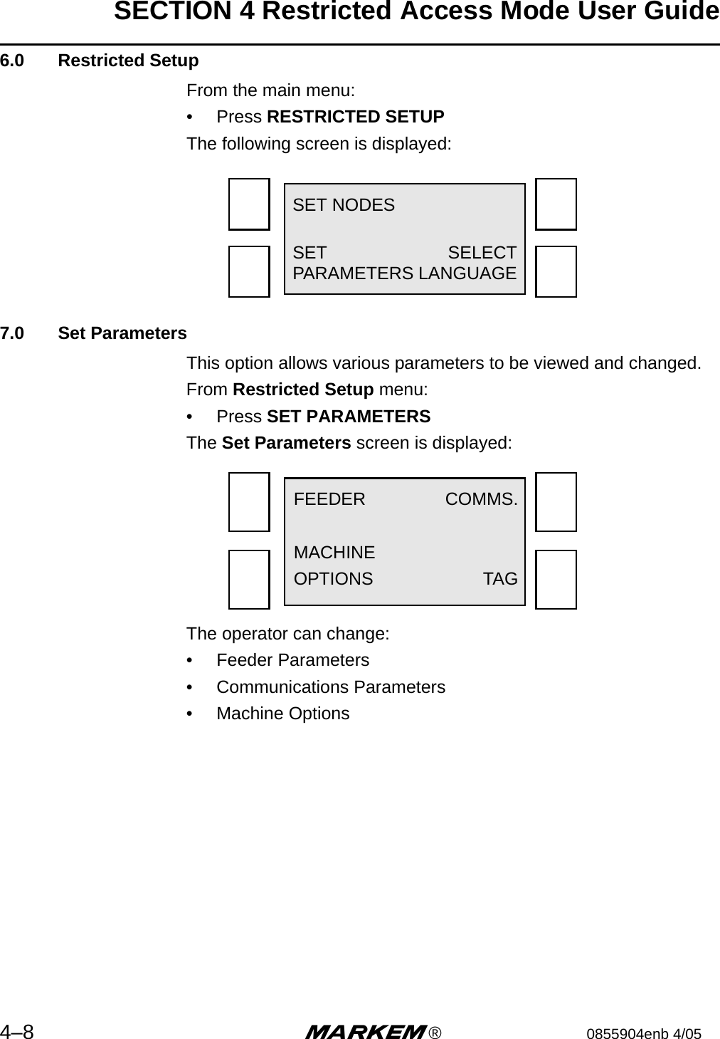 SECTION 4 Restricted Access Mode User Guide4–8 m®0855904enb 4/05 6.0  Restricted SetupFrom the main menu:•  Press RESTRICTED SETUPThe following screen is displayed:7.0  Set ParametersThis option allows various parameters to be viewed and changed.From Restricted Setup menu:•  Press SET PARAMETERSThe Set Parameters screen is displayed:The operator can change:•  Feeder Parameters•  Communications Parameters•  Machine OptionsSET NODESSET SELECTPARAMETERS LANGUAGEFEEDER COMMS.MACHINEOPTIONS TAG