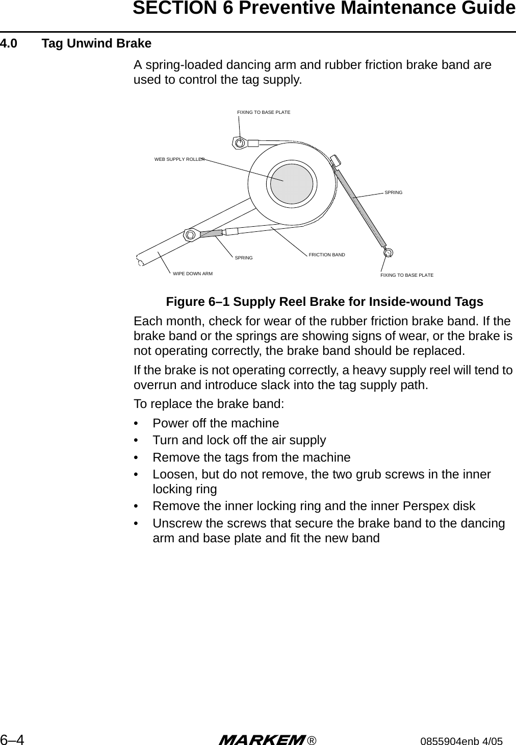 SECTION 6 Preventive Maintenance Guide6–4 m®0855904enb 4/05 4.0  Tag Unwind BrakeA spring-loaded dancing arm and rubber friction brake band are used to control the tag supply.Figure 6–1 Supply Reel Brake for Inside-wound TagsEach month, check for wear of the rubber friction brake band. If the brake band or the springs are showing signs of wear, or the brake is not operating correctly, the brake band should be replaced.If the brake is not operating correctly, a heavy supply reel will tend to overrun and introduce slack into the tag supply path.To replace the brake band:• Power off the machine• Turn and lock off the air supply• Remove the tags from the machine• Loosen, but do not remove, the two grub screws in the inner locking ring• Remove the inner locking ring and the inner Perspex disk• Unscrew the screws that secure the brake band to the dancing arm and base plate and fit the new bandWIPE DOWN ARMSPRING FRICTION BANDSPRINGWEB SUPPLY ROLLERFIXING TO BASE PLATEFIXING TO BASE PLATE