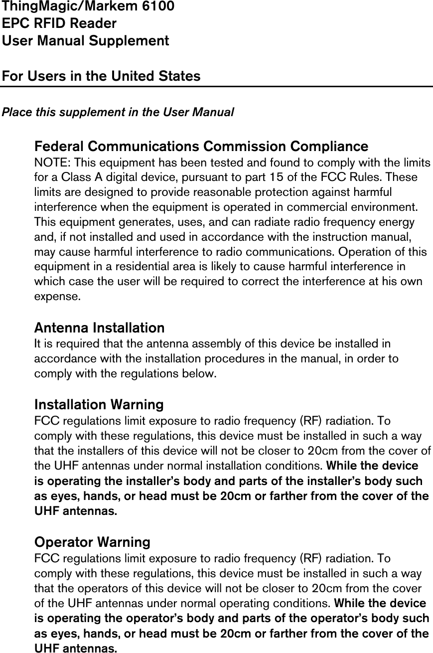    ThingMagic/Markem 6100  EPC RFID Reader User Manual Supplement  For Users in the United States  Place this supplement in the User Manual   Federal Communications Commission Compliance NOTE: This equipment has been tested and found to comply with the limits for a Class A digital device, pursuant to part 15 of the FCC Rules. These limits are designed to provide reasonable protection against harmful interference when the equipment is operated in commercial environment. This equipment generates, uses, and can radiate radio frequency energy and, if not installed and used in accordance with the instruction manual, may cause harmful interference to radio communications. Operation of this equipment in a residential area is likely to cause harmful interference in which case the user will be required to correct the interference at his own expense.   Antenna Installation It is required that the antenna assembly of this device be installed in accordance with the installation procedures in the manual, in order to comply with the regulations below.  Installation Warning FCC regulations limit exposure to radio frequency (RF) radiation. To comply with these regulations, this device must be installed in such a way that the installers of this device will not be closer to 20cm from the cover of the UHF antennas under normal installation conditions. While the device is operating the installer’s body and parts of the installer’s body such as eyes, hands, or head must be 20cm or farther from the cover of the UHF antennas.   Operator Warning FCC regulations limit exposure to radio frequency (RF) radiation. To comply with these regulations, this device must be installed in such a way that the operators of this device will not be closer to 20cm from the cover of the UHF antennas under normal operating conditions. While the device is operating the operator’s body and parts of the operator’s body such as eyes, hands, or head must be 20cm or farther from the cover of the UHF antennas.  