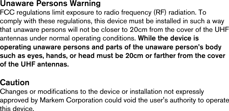     Unaware Persons Warning FCC regulations limit exposure to radio frequency (RF) radiation. To comply with these regulations, this device must be installed in such a way that unaware persons will not be closer to 20cm from the cover of the UHF antennas under normal operating conditions. While the device is operating unaware persons and parts of the unaware person’s body such as eyes, hands, or head must be 20cm or farther from the cover of the UHF antennas.   Caution Changes or modifications to the device or installation not expressly approved by Markem Corporation could void the user&apos;s authority to operate this device.    