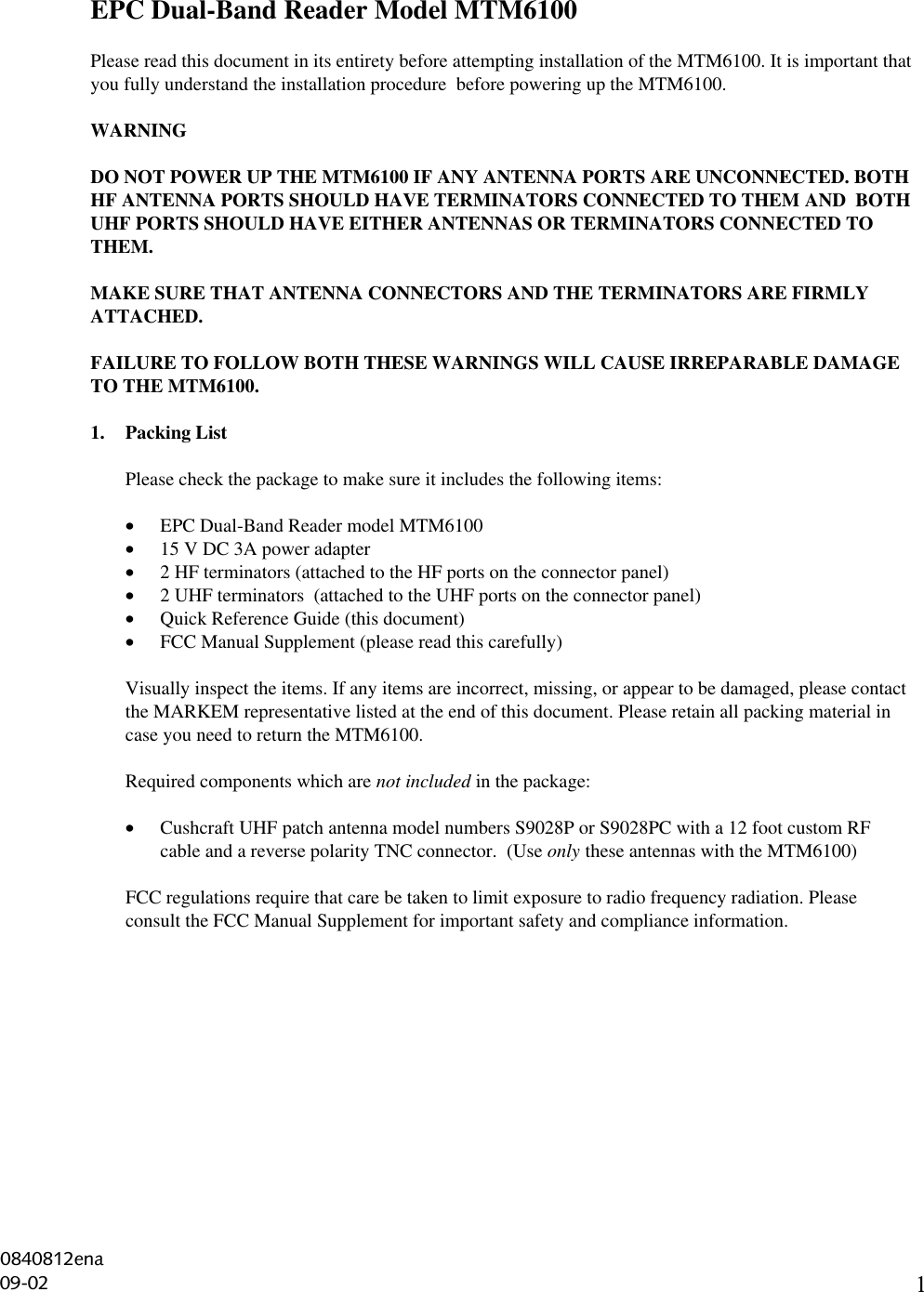 1EPC Dual-Band Reader Model MTM6100Please read this document in its entirety before attempting installation of the MTM6100. It is important thatyou fully understand the installation procedure  before powering up the MTM6100.WARNINGDO NOT POWER UP THE MTM6100 IF ANY ANTENNA PORTS ARE UNCONNECTED. BOTHHF ANTENNA PORTS SHOULD HAVE TERMINATORS CONNECTED TO THEM AND  BOTHUHF PORTS SHOULD HAVE EITHER ANTENNAS OR TERMINATORS CONNECTED TOTHEM.MAKE SURE THAT ANTENNA CONNECTORS AND THE TERMINATORS ARE FIRMLYATTACHED.FAILURE TO FOLLOW BOTH THESE WARNINGS WILL CAUSE IRREPARABLE DAMAGETO THE MTM6100.1. Packing ListPlease check the package to make sure it includes the following items:• EPC Dual-Band Reader model MTM6100• 15 V DC 3A power adapter• 2 HF terminators (attached to the HF ports on the connector panel)• 2 UHF terminators  (attached to the UHF ports on the connector panel)• Quick Reference Guide (this document)• FCC Manual Supplement (please read this carefully)Visually inspect the items. If any items are incorrect, missing, or appear to be damaged, please contactthe MARKEM representative listed at the end of this document. Please retain all packing material incase you need to return the MTM6100.Required components which are not included in the package:• Cushcraft UHF patch antenna model numbers S9028P or S9028PC with a 12 foot custom RFcable and a reverse polarity TNC connector.  (Use only these antennas with the MTM6100)FCC regulations require that care be taken to limit exposure to radio frequency radiation. Pleaseconsult the FCC Manual Supplement for important safety and compliance information.0840812ena09-02