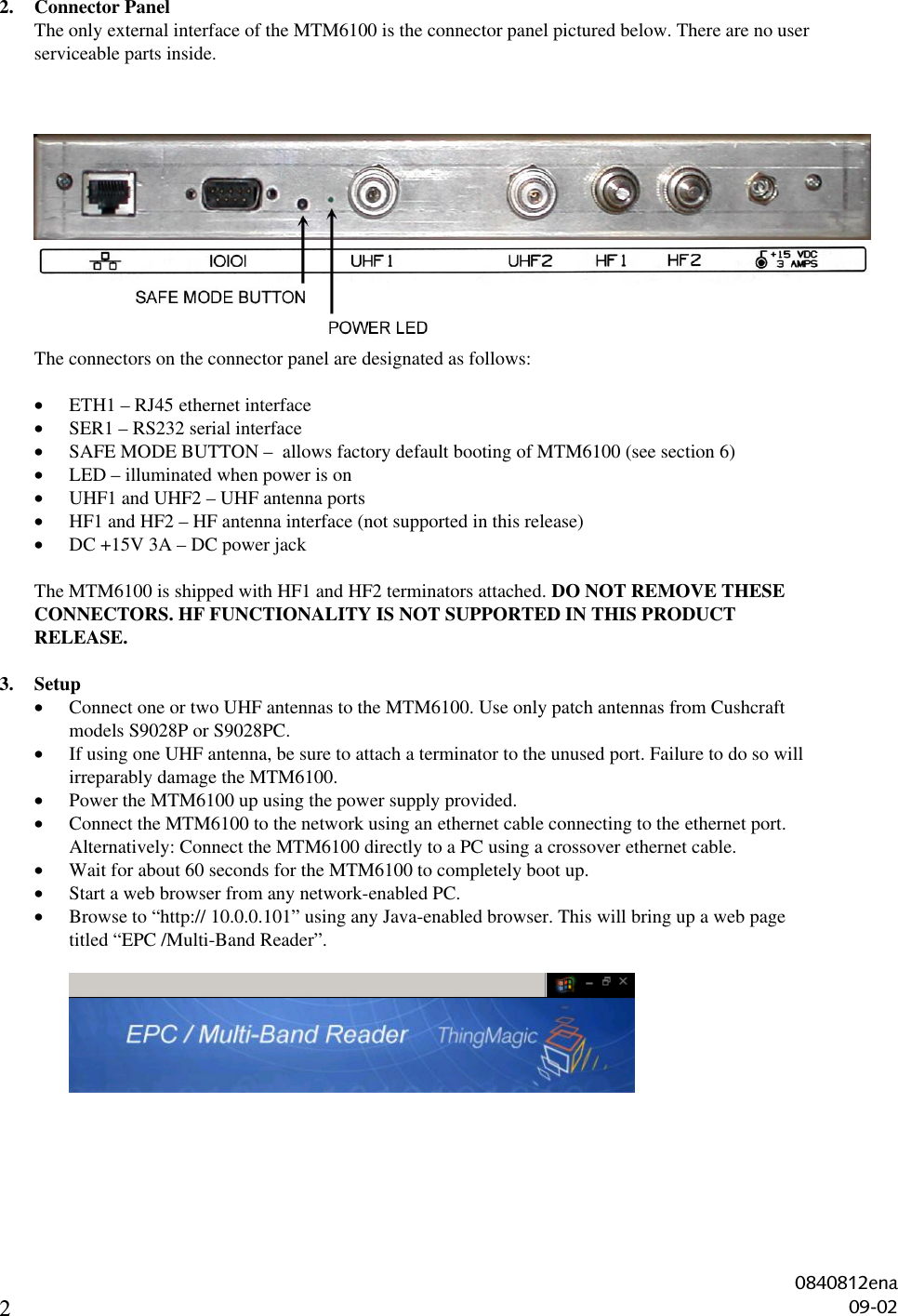 22. Connector PanelThe only external interface of the MTM6100 is the connector panel pictured below. There are no userserviceable parts inside.The connectors on the connector panel are designated as follows:• ETH1 – RJ45 ethernet interface• SER1 – RS232 serial interface• SAFE MODE BUTTON –  allows factory default booting of MTM6100 (see section 6)• LED – illuminated when power is on• UHF1 and UHF2 – UHF antenna ports• HF1 and HF2 – HF antenna interface (not supported in this release)• DC +15V 3A – DC power jackThe MTM6100 is shipped with HF1 and HF2 terminators attached. DO NOT REMOVE THESECONNECTORS. HF FUNCTIONALITY IS NOT SUPPORTED IN THIS PRODUCTRELEASE.3. Setup• Connect one or two UHF antennas to the MTM6100. Use only patch antennas from Cushcraftmodels S9028P or S9028PC.• If using one UHF antenna, be sure to attach a terminator to the unused port. Failure to do so willirreparably damage the MTM6100.• Power the MTM6100 up using the power supply provided.• Connect the MTM6100 to the network using an ethernet cable connecting to the ethernet port.Alternatively: Connect the MTM6100 directly to a PC using a crossover ethernet cable.• Wait for about 60 seconds for the MTM6100 to completely boot up.• Start a web browser from any network-enabled PC.• Browse to “http:// 10.0.0.101” using any Java-enabled browser. This will bring up a web pagetitled “EPC /Multi-Band Reader”.0840812ena09-02