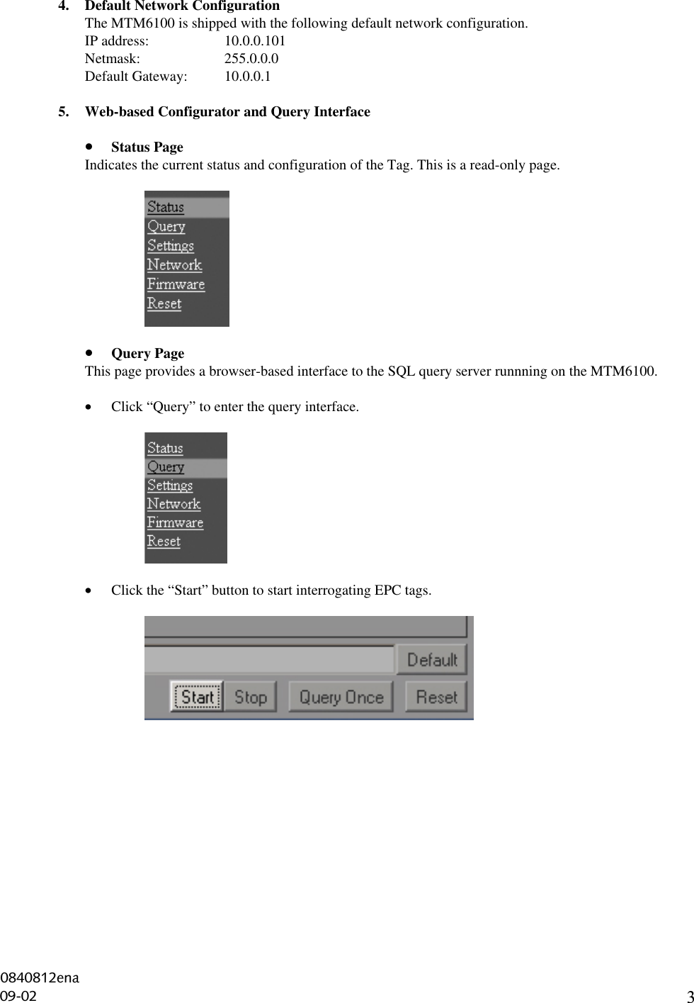 34. Default Network ConfigurationThe MTM6100 is shipped with the following default network configuration.IP address: 10.0.0.101Netmask: 255.0.0.0Default Gateway: 10.0.0.15. Web-based Configurator and Query Interface• Status PageIndicates the current status and configuration of the Tag. This is a read-only page.• Query PageThis page provides a browser-based interface to the SQL query server runnning on the MTM6100.• Click “Query” to enter the query interface.• Click the “Start” button to start interrogating EPC tags.0840812ena09-02