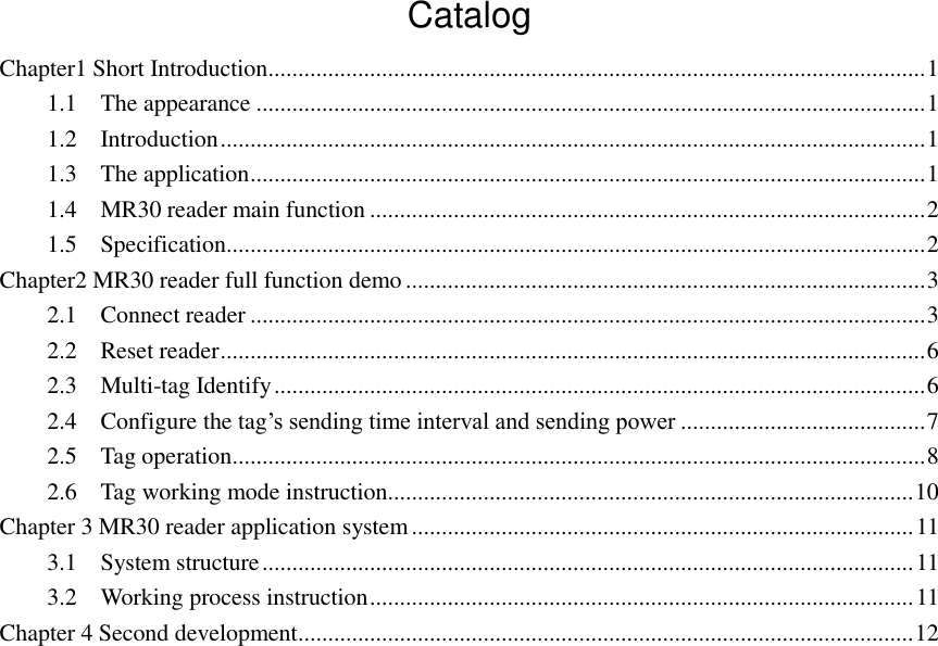  Catalog Chapter1 Short Introduction .............................................................................................................. 1 1.1    The appearance ................................................................................................................ 1 1.2    Introduction ...................................................................................................................... 1 1.3    The application ................................................................................................................. 1 1.4    MR30 reader main function ............................................................................................. 2 1.5    Specification..................................................................................................................... 2 Chapter2 MR30 reader full function demo ....................................................................................... 3 2.1    Connect reader ................................................................................................................. 3 2.2    Reset reader ...................................................................................................................... 6 2.3    Multi-tag Identify ............................................................................................................. 6 2.4    Configure the tag‟s sending time interval and sending power ......................................... 7 2.5    Tag operation .................................................................................................................... 8 2.6    Tag working mode instruction........................................................................................ 10 Chapter 3 MR30 reader application system .................................................................................... 11 3.1    System structure ............................................................................................................. 11 3.2    Working process instruction ........................................................................................... 11 Chapter 4 Second development ....................................................................................................... 12                         