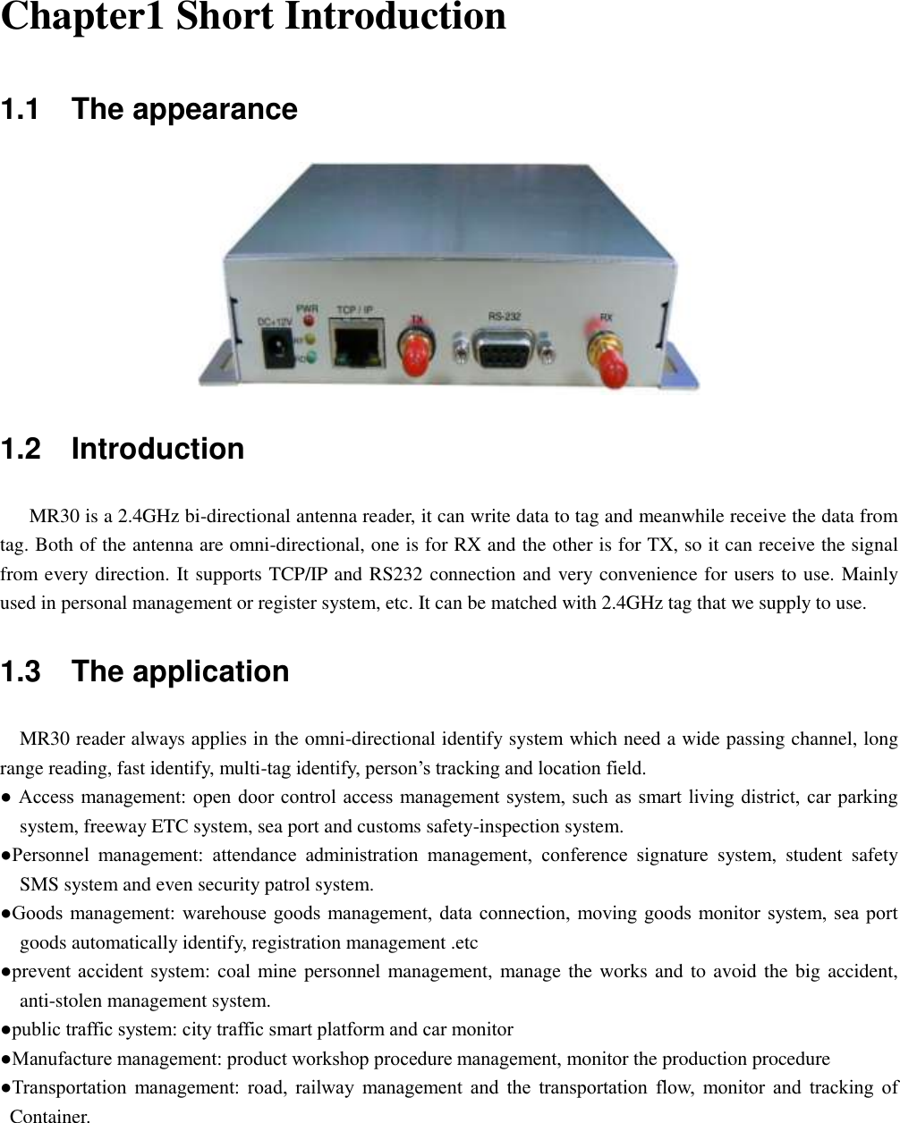  Chapter1 Short Introduction 1.1    The appearance  1.2    Introduction MR30 is a 2.4GHz bi-directional antenna reader, it can write data to tag and meanwhile receive the data from tag. Both of the antenna are omni-directional, one is for RX and the other is for TX, so it can receive the signal from every direction. It supports TCP/IP and RS232 connection and very convenience for users to use. Mainly used in personal management or register system, etc. It can be matched with 2.4GHz tag that we supply to use. 1.3    The application   MR30 reader always applies in the omni-directional identify system which need a wide passing channel, long range reading, fast identify, multi-tag identify, person‟s tracking and location field. ● Access management: open door control access management system, such as  smart living district, car parking system, freeway ETC system, sea port and customs safety-inspection system. ●Personnel  management:  attendance  administration  management,  conference  signature  system,  student  safety SMS system and even security patrol system. ●Goods management:  warehouse goods management, data connection, moving goods  monitor system, sea port goods automatically identify, registration management .etc ●prevent accident  system: coal mine personnel management, manage the works and to avoid the big accident, anti-stolen management system. ●public traffic system: city traffic smart platform and car monitor ●Manufacture management: product workshop procedure management, monitor the production procedure ●Transportation  management:  road,  railway  management  and  the  transportation  flow,  monitor  and  tracking  of Container.   