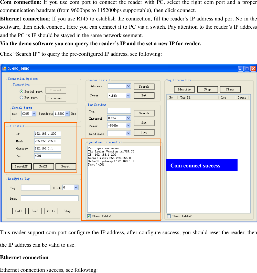  Com connection: If you use com port to connect  the  reader with PC, select the right com port and  a  proper communication baudrate (from 9600bps to 115200bps supportable), then click connect. Ethernet connection: If you use RJ45 to establish the connection, fill the reader‟s IP address and port No in the software, then click connect. Here you can connect it to PC via a switch. Pay attention to the reader‟s IP address and the PC „s IP should be stayed in the same network segment. Via the demo software you can query the reader’s IP and the set a new IP for reader. Click “Search IP” to query the pre-configured IP address, see following:  This reader support com port configure the IP address, after configure success, you should reset the reader, then the IP address can be valid to use. Ethernet connection Ethernet connection success, see following: Com connect success 