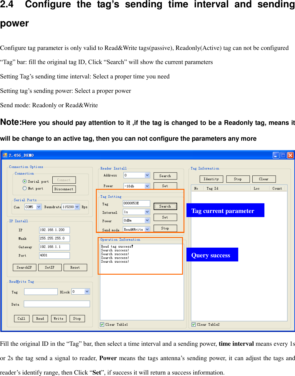  2.4    Configure  the  tag’s  sending  time  interval  and  sending power Configure tag parameter is only valid to Read&amp;Write tags(passive), Readonly(Active) tag can not be configured “Tag” bar: fill the original tag ID, Click “Search” will show the current parameters Setting Tag‟s sending time interval: Select a proper time you need Setting tag‟s sending power: Select a proper power Send mode: Readonly or Read&amp;Write Note:Here you should pay attention to it ,if the tag is changed to be a Readonly tag, means it will be change to an active tag, then you can not configure the parameters any more  Fill the original ID in the “Tag” bar, then select a time interval and a sending power, time interval means every 1s or 2s the tag send a signal to reader, Power means the tags antenna‟s sending power, it can adjust the tags and reader‟s identify range, then Click “Set”, if success it will return a success information. Tag current parameter Query success 