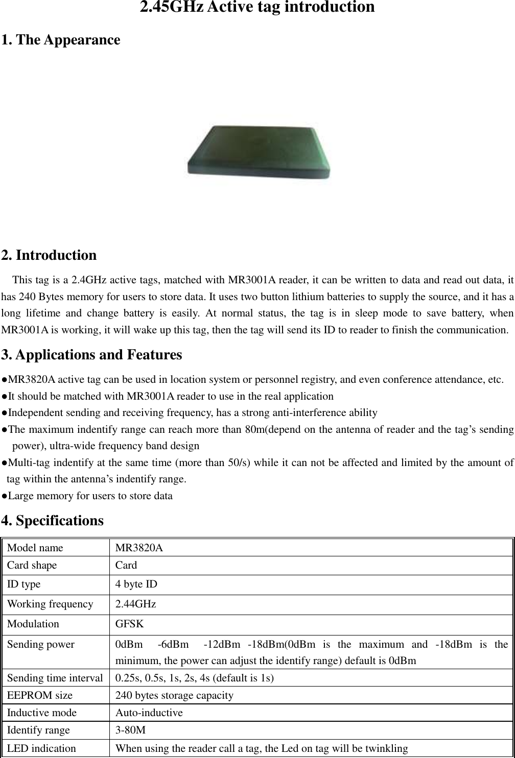 2.45GHz Active tag introduction 1. The Appearance  2. Introduction This tag is a 2.4GHz active tags, matched with MR3001A reader, it can be written to data and read out data, it has 240 Bytes memory for users to store data. It uses two button lithium batteries to supply the source, and it has a long  lifetime  and  change  battery  is  easily.  At  normal  status,  the  tag  is  in  sleep  mode  to  save  battery,  when MR3001A is working, it will wake up this tag, then the tag will send its ID to reader to finish the communication. 3. Applications and Features ●MR3820A active tag can be used in location system or personnel registry, and even conference attendance, etc. ●It should be matched with MR3001A reader to use in the real application ●Independent sending and receiving frequency, has a strong anti-interference ability ●The maximum indentify range can reach more than 80m(depend on the antenna of reader and the tag’s sending power), ultra-wide frequency band design ●Multi-tag indentify at the same time (more than 50/s) while it can not be affected and limited by the amount of tag within the antenna’s indentify range. ●Large memory for users to store data 4. Specifications Model name   MR3820A Card shape Card     ID type 4 byte ID Working frequency 2.44GHz Modulation GFSK Sending power 0dBm    -6dBm    -12dBm  -18dBm(0dBm  is  the  maximum  and  -18dBm  is  the minimum, the power can adjust the identify range) default is 0dBm Sending time interval 0.25s, 0.5s, 1s, 2s, 4s (default is 1s) EEPROM size 240 bytes storage capacity Inductive mode Auto-inductive Identify range 3-80M LED indication When using the reader call a tag, the Led on tag will be twinkling 