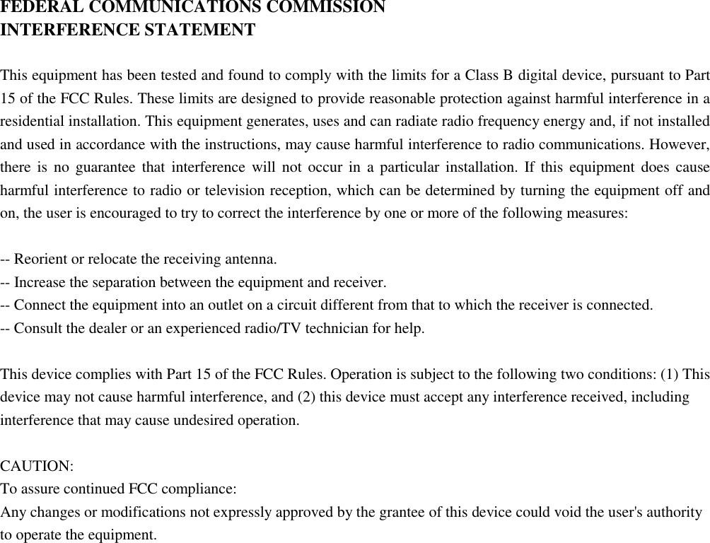 FEDERAL COMMUNICATIONS COMMISSION INTERFERENCE STATEMENT  This equipment has been tested and found to comply with the limits for a Class B digital device, pursuant to Part 15 of the FCC Rules. These limits are designed to provide reasonable protection against harmful interference in a residential installation. This equipment generates, uses and can radiate radio frequency energy and, if not installed and used in accordance with the instructions, may cause harmful interference to radio communications. However, there is no guarantee that  interference will not occur  in  a  particular installation.  If this equipment  does cause harmful interference to radio or television reception, which can be determined by turning the equipment off and on, the user is encouraged to try to correct the interference by one or more of the following measures:  -- Reorient or relocate the receiving antenna. -- Increase the separation between the equipment and receiver. -- Connect the equipment into an outlet on a circuit different from that to which the receiver is connected. -- Consult the dealer or an experienced radio/TV technician for help.  This device complies with Part 15 of the FCC Rules. Operation is subject to the following two conditions: (1) This device may not cause harmful interference, and (2) this device must accept any interference received, including interference that may cause undesired operation.  CAUTION: To assure continued FCC compliance: Any changes or modifications not expressly approved by the grantee of this device could void the user&apos;s authority to operate the equipment.      