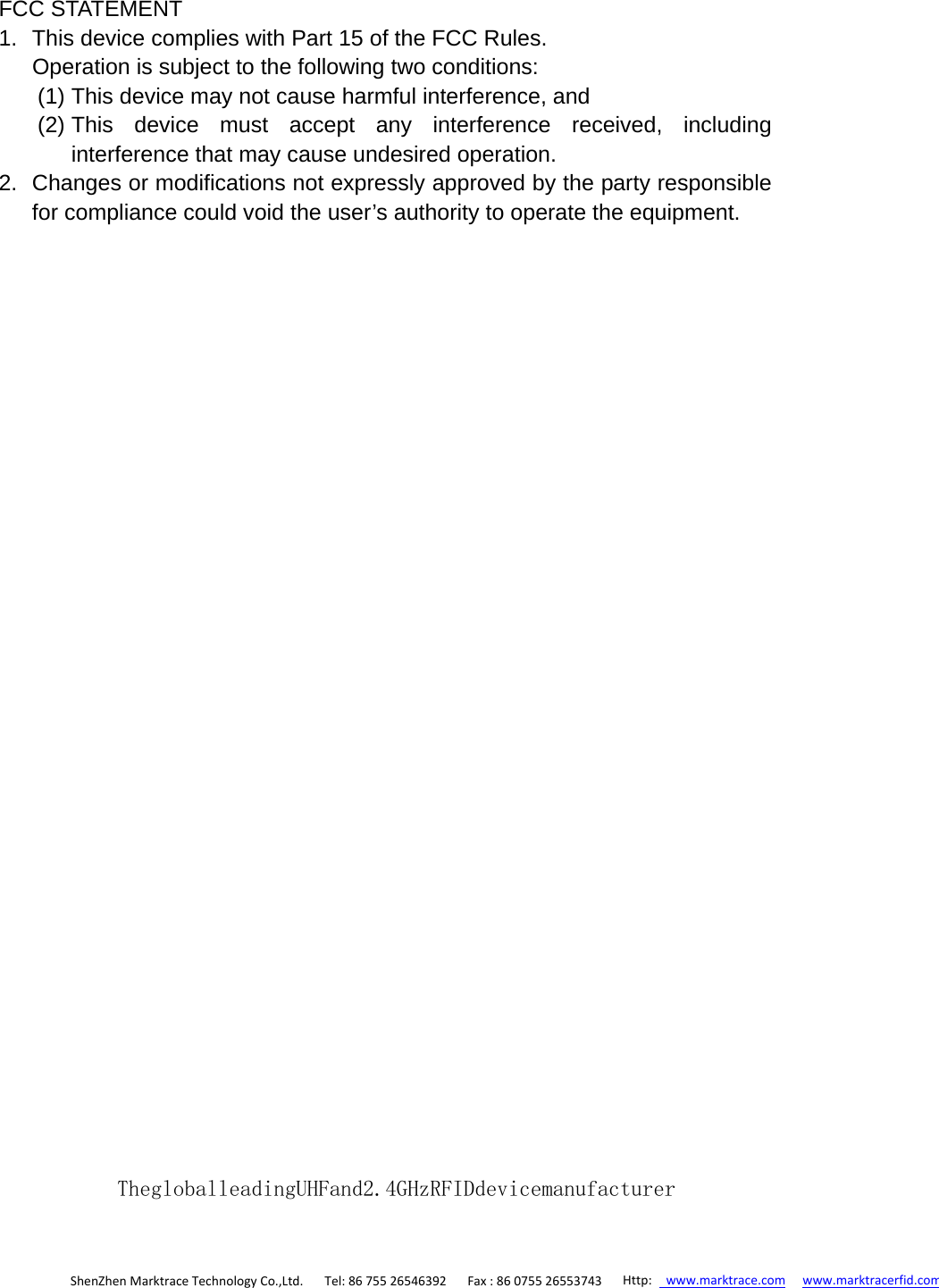 FCC STATEMENT 1.  This device complies with Part 15 of the FCC Rules. Operation is subject to the following two conditions: (1) This device may not cause harmful interference, and (2) This device must accept any interference received, including interference that may cause undesired operation. 2.  Changes or modifications not expressly approved by the party responsible for compliance could void the user’s authority to operate the equipment.  ShenZhenMarktraceTechnologyCo.,Ltd.Tel:8675526546392 Fax:86075526553743 Http:www.marktrace.com www.marktracerfid.comThegloballeadingUHFand2.4GHzRFIDdevicemanufacturer 