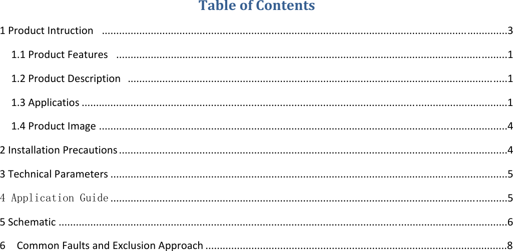 TableofContents1ProductIntruction.............................................................................................................................................31.1ProductFeatures........................................................................................................................................11.2ProductDescription....................................................................................................................................11.3Applicatios ....................................................................................................................................................11.4ProductImage ..............................................................................................................................................42InstallationPrecautions .......................................................................................................................................43TechnicalParameters ..........................................................................................................................................54 Application Guide ..........................................................................................................................................55Schematic ............................................................................................................................................................66CommonFaultsandExclusionApproach .........................................................................................................8