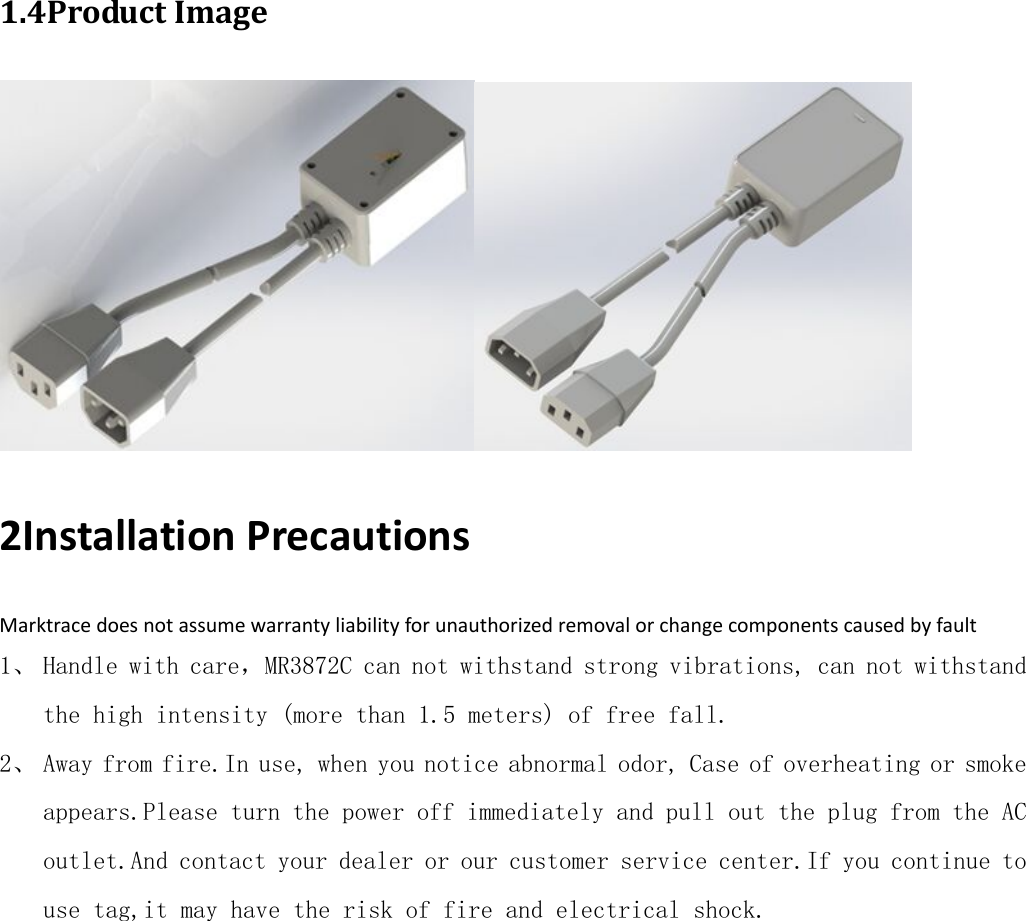 1.4ProductImage 2InstallationPrecautionsMarktracedoesnotassumewarrantyliabilityforunauthorizedremovalorchangecomponentscausedbyfault1、 Handle with care，MR3872C can not withstand strong vibrations, can not withstand the high intensity (more than 1.5 meters) of free fall. 2、 Away from fire.In use, when you notice abnormal odor, Case of overheating or smoke appears.Please turn the power off immediately and pull out the plug from the AC outlet.And contact your dealer or our customer service center.If you continue to use tag,it may have the risk of fire and electrical shock.           