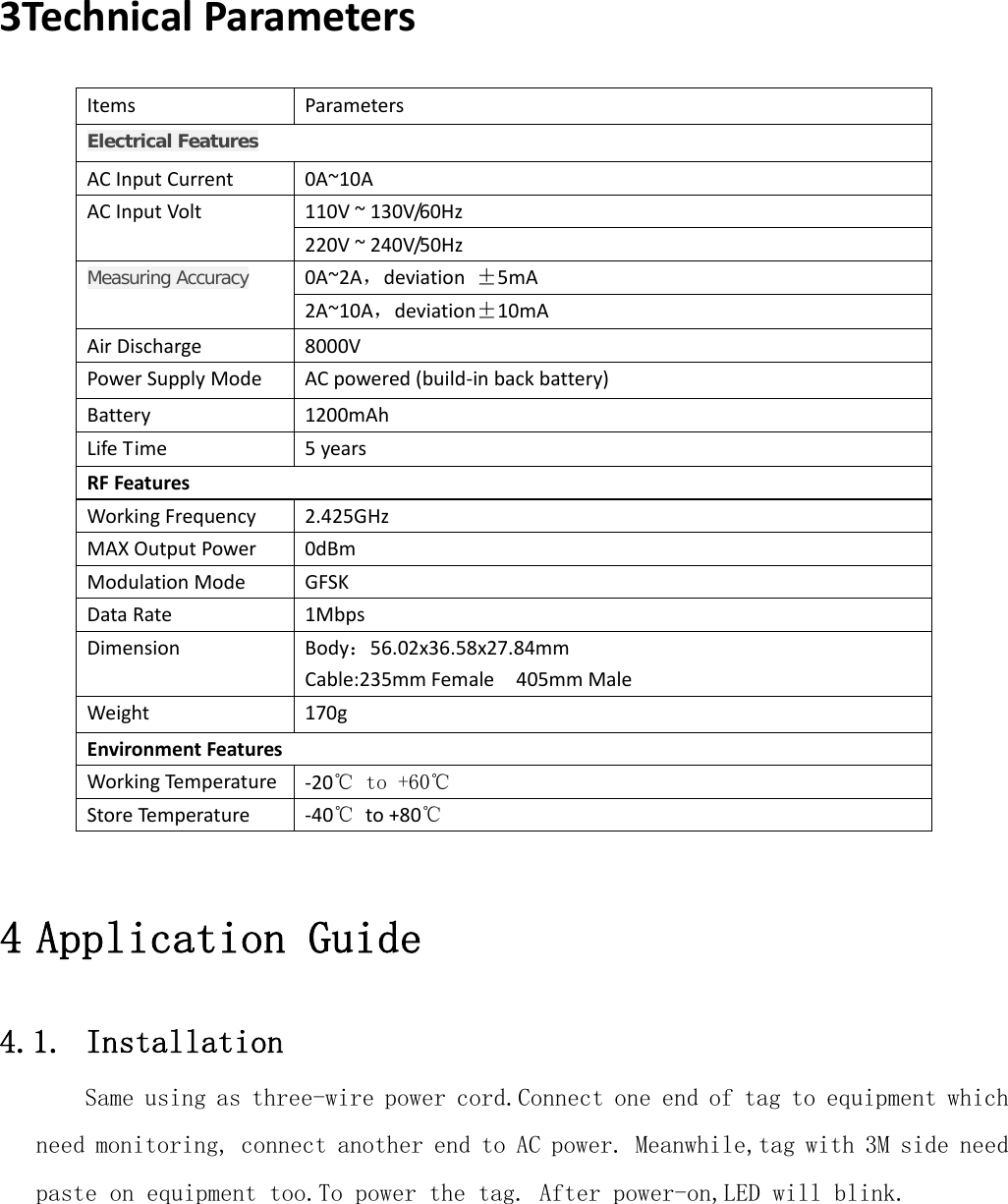   3TechnicalParametersItemsParametersElectrical FeaturesACInputCurrent0A~10A110V~130V/60HzACInputVolt220V~240V/50Hz0A~2A，deviation±5mAMeasuring Accuracy2A~10A，deviation±10mAAirDischarge8000VPowerSupplyModeACpowered(build‐inbackbattery)Battery1200mAhLifeTime5yearsRFFeaturesWorkingFrequency2.425GHzMAXOutputPower0dBmModulationModeGFSKDataRate1MbpsDimensionBody：56.02x36.58x27.84mmCable:235mmFemale405mmMaleWeight170gEnvironmentFeaturesWorkingTemperat u re‐20℃ to +60℃StoreTemperat u re‐40℃to+80℃4 Application Guide 4.1. Installation Same using as three-wire power cord.Connect one end of tag to equipment which need monitoring, connect another end to AC power. Meanwhile,tag with 3M side need paste on equipment too.To power the tag. After power-on,LED will blink.  
