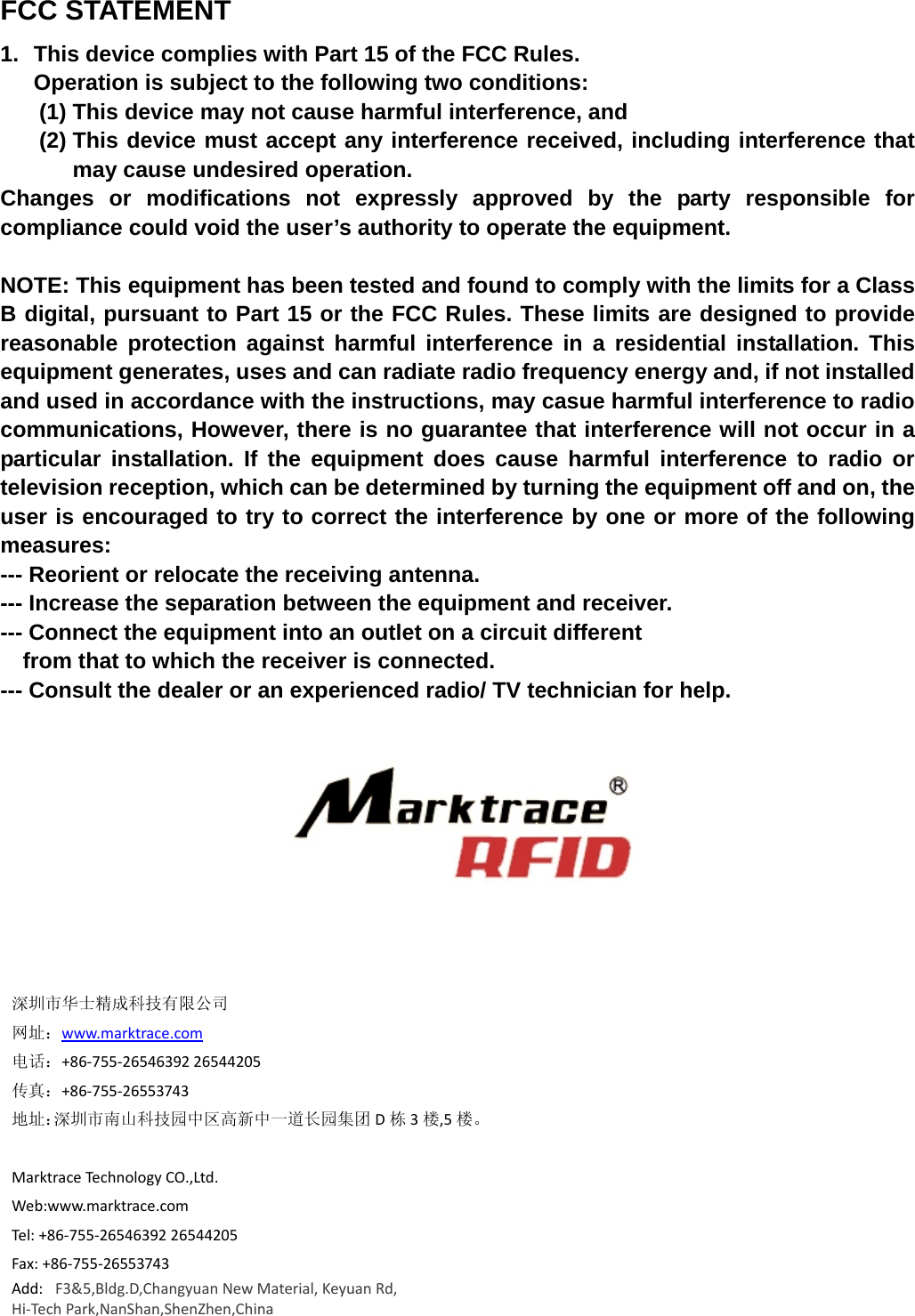 FCC STATEMENT 1.  This device complies with Part 15 of the FCC Rules. Operation is subject to the following two conditions: (1) This device may not cause harmful interference, and (2) This device must accept any interference received, including interference that may cause undesired operation. Changes or modifications not expressly approved by the party responsible for compliance could void the user’s authority to operate the equipment.  NOTE: This equipment has been tested and found to comply with the limits for a Class B digital, pursuant to Part 15 or the FCC Rules. These limits are designed to provide reasonable protection against harmful interference in a residential installation. This equipment generates, uses and can radiate radio frequency energy and, if not installed and used in accordance with the instructions, may casue harmful interference to radio communications, However, there is no guarantee that interference will not occur in a particular installation. If the equipment does cause harmful interference to radio or television reception, which can be determined by turning the equipment off and on, the user is encouraged to try to correct the interference by one or more of the following measures: --- Reorient or relocate the receiving antenna. --- Increase the separation between the equipment and receiver. --- Connect the equipment into an outlet on a circuit different     from that to which the receiver is connected. --- Consult the dealer or an experienced radio/ TV technician for help.深圳市华士精成科技有限公司网址：www.marktrace.com电话：+86‐755‐2654639226544205传真：+86‐755‐26553743地址：深圳市南山科技园中区高新中一道长园集团 D栋3楼,5 楼。MarktraceTechnologyCO.,Ltd.Web:www.marktrace.comTel:+86‐755‐2654639226544205Fax:+86‐755‐26553743Add:F3&amp;5,Bldg.D,ChangyuanNewMaterial,KeyuanRd,Hi‐TechPark,NanShan,ShenZhen,China