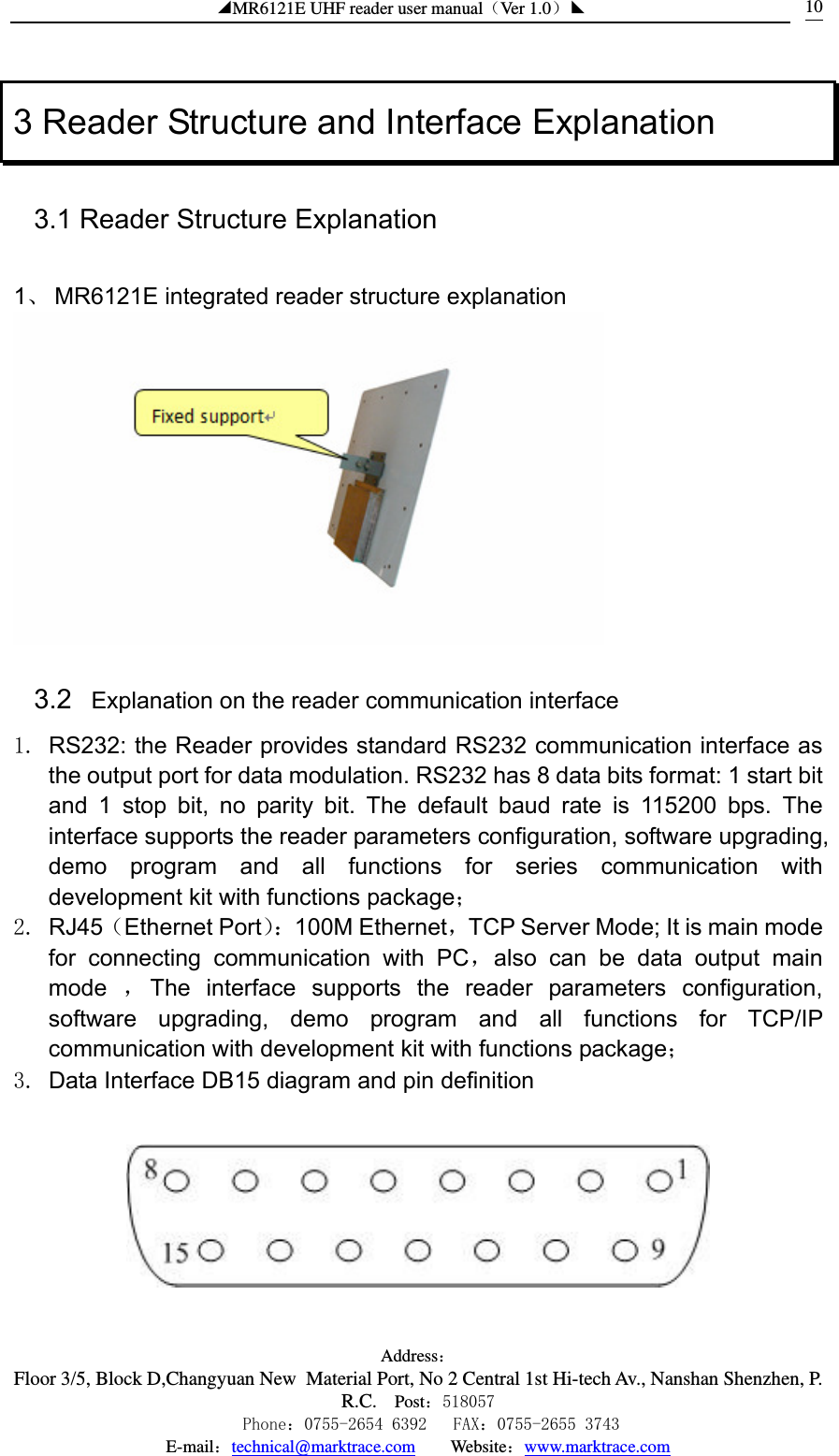 ◢MR6121E UHF reader user manual（Ver 1.0）◣ Address：Floor 3/5, Block D,Changyuan New  Material Port, No 2 Central 1st Hi-tech Av., Nanshan Shenzhen, P.R.C. Post：518057    Phone：0755-2654 6392   FAX：0755-2655 3743 E-mail：technical@marktrace.com   Website：www.marktrace.com 103 Reader Structure and Interface Explanation 3.1 Reader Structure Explanation  1、 MR6121E integrated reader structure explanation  3.2   Explanation on the reader communication interface 1.  RS232: the Reader provides standard RS232 communication interface as the output port for data modulation. RS232 has 8 data bits format: 1 start bit and 1 stop bit, no parity bit. The default baud rate is 115200 bps. The interface supports the reader parameters configuration, software upgrading, demo program and all functions for series communication with development kit with functions package； 2. RJ45（Ethernet Port）：100M Ethernet，TCP Server Mode; It is main mode for connecting communication with PC，also can be data output main mode  ，The interface supports the reader parameters configuration, software upgrading, demo program and all functions for TCP/IP communication with development kit with functions package； 3.  Data Interface DB15 diagram and pin definition   