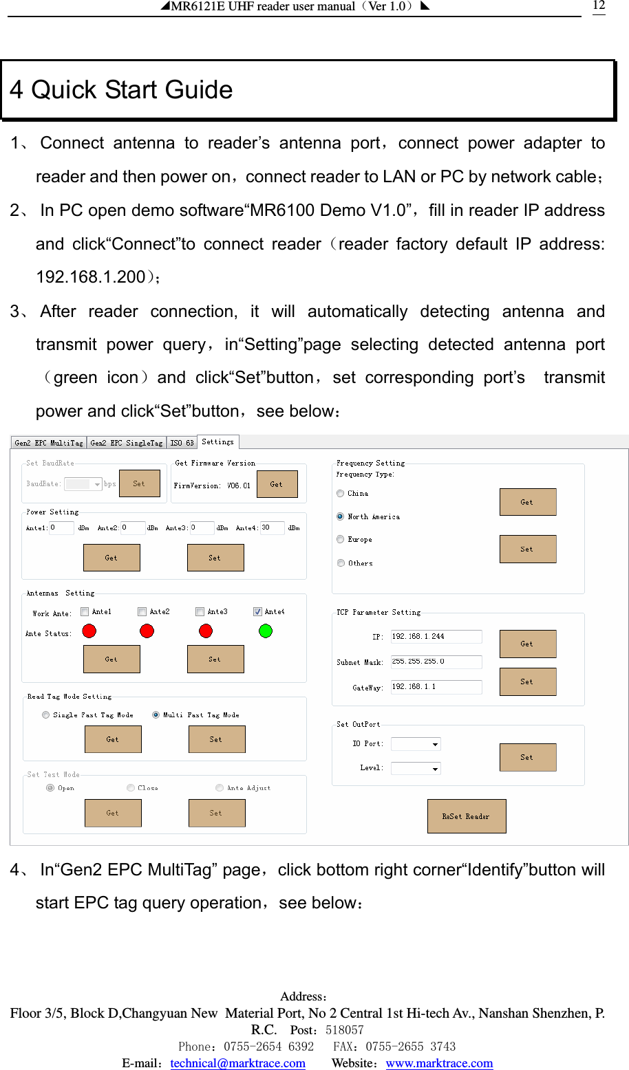 ◢MR6121E UHF reader user manual（Ver 1.0）◣ Address：Floor 3/5, Block D,Changyuan New  Material Port, No 2 Central 1st Hi-tech Av., Nanshan Shenzhen, P.R.C. Post：518057    Phone：0755-2654 6392   FAX：0755-2655 3743 E-mail：technical@marktrace.com   Website：www.marktrace.com 124 Quick Start Guide 1、 Connect antenna to reader’s antenna port，connect power adapter to reader and then power on，connect reader to LAN or PC by network cable； 2、 In PC open demo software“MR6100 Demo V1.0”，fill in reader IP address and click“Connect”to connect reader（reader factory default IP address: 192.168.1.200）； 3、 After reader connection, it will automatically detecting antenna and transmit power query，in“Setting”page selecting detected antenna port（green icon）and click“Set”button，set corresponding port’s  transmit power and click“Set”button，see below：  4、 In“Gen2 EPC MultiTag” page，click bottom right corner“Identify”button will start EPC tag query operation，see below： 