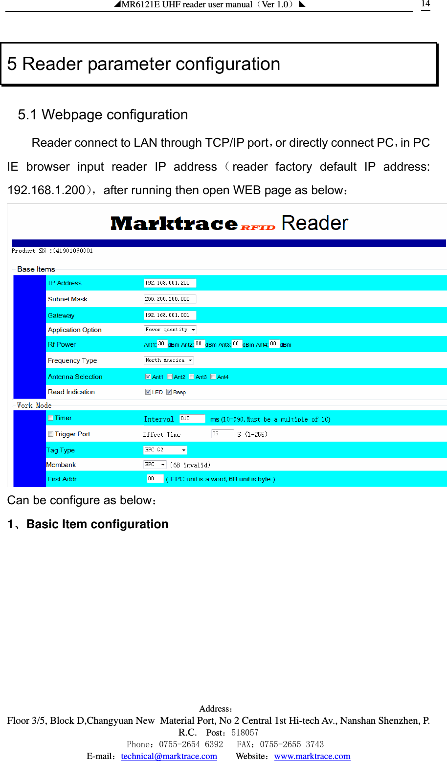 ◢MR6121E UHF reader user manual（Ver 1.0）◣ Address：Floor 3/5, Block D,Changyuan New  Material Port, No 2 Central 1st Hi-tech Av., Nanshan Shenzhen, P.R.C. Post：518057    Phone：0755-2654 6392   FAX：0755-2655 3743 E-mail：technical@marktrace.com   Website：www.marktrace.com 145 Reader parameter configuration 5.1 Webpage configuration Reader connect to LAN through TCP/IP port，or directly connect PC，in PC IE browser input reader IP address （reader factory default IP address: 192.168.1.200），after running then open WEB page as below：  Can be configure as below： 1、Basic Item configuration 