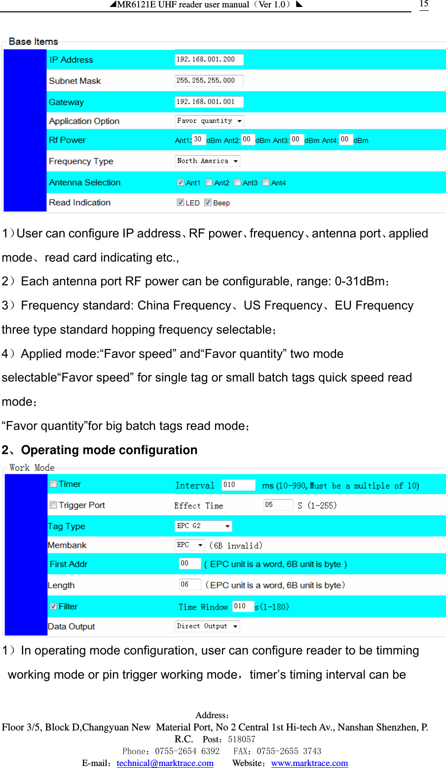 ◢MR6121E UHF reader user manual（Ver 1.0）◣ Address：Floor 3/5, Block D,Changyuan New  Material Port, No 2 Central 1st Hi-tech Av., Nanshan Shenzhen, P.R.C. Post：518057    Phone：0755-2654 6392   FAX：0755-2655 3743 E-mail：technical@marktrace.com   Website：www.marktrace.com 15 1）User can configure IP address、RF power、frequency、antenna port、applied mode、read card indicating etc., 2）Each antenna port RF power can be configurable, range: 0-31dBm； 3）Frequency standard: China Frequency、US Frequency、EU Frequency   three type standard hopping frequency selectable； 4）Applied mode:“Favor speed” and“Favor quantity” two mode selectable“Favor speed” for single tag or small batch tags quick speed read mode； “Favor quantity”for big batch tags read mode； 2、Operating mode configuration  1）In operating mode configuration, user can configure reader to be timming working mode or pin trigger working mode，timer’s timing interval can be 