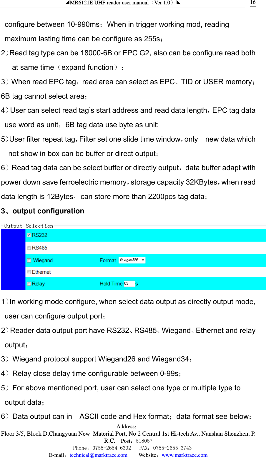 ◢MR6121E UHF reader user manual（Ver 1.0）◣ Address：Floor 3/5, Block D,Changyuan New  Material Port, No 2 Central 1st Hi-tech Av., Nanshan Shenzhen, P.R.C. Post：518057    Phone：0755-2654 6392   FAX：0755-2655 3743 E-mail：technical@marktrace.com   Website：www.marktrace.com 16configure between 10-990ms；When in trigger working mod, reading maximum lasting time can be configure as 255s； 2）Read tag type can be 18000-6B or EPC G2，also can be configure read both at same time（expand function）； 3）When read EPC tag，read area can select as EPC、TID or USER memory；6B tag cannot select area； 4）User can select read tag’s start address and read data length，EPC tag data use word as unit，6B tag data use byte as unit; 5）User filter repeat tag，Filter set one slide time window，only  new data which not show in box can be buffer or direct output； 6）Read tag data can be select buffer or directly output，data buffer adapt with power down save ferroelectric memory，storage capacity 32KBytes，when read data length is 12Bytes，can store more than 2200pcs tag data； 3、output configuration  1）In working mode configure, when select data output as directly output mode, user can configure output port； 2）Reader data output port have RS232、RS485、Wiegand、Ethernet and relay output； 3）Wiegand protocol support Wiegand26 and Wiegand34； 4）Relay close delay time configurable between 0-99s； 5）For above mentioned port, user can select one type or multiple type to output data； 6）Data output can in    ASCII code and Hex format；data format see below： 