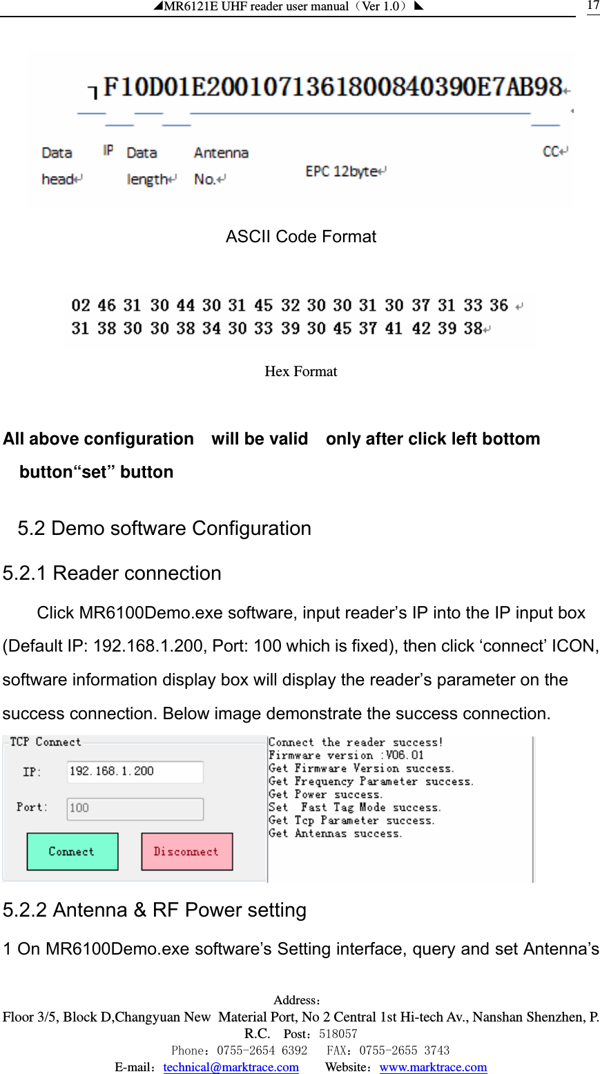 ◢MR6121E UHF reader user manual（Ver 1.0）◣ Address：Floor 3/5, Block D,Changyuan New  Material Port, No 2 Central 1st Hi-tech Av., Nanshan Shenzhen, P.R.C. Post：518057    Phone：0755-2654 6392   FAX：0755-2655 3743 E-mail：technical@marktrace.com   Website：www.marktrace.com 17 ASCII Code Format   Hex Format  All above configuration    will be valid    only after click left bottom button“set” button 5.2 Demo software Configuration 5.2.1 Reader connection Click MR6100Demo.exe software, input reader’s IP into the IP input box (Default IP: 192.168.1.200, Port: 100 which is fixed), then click ‘connect’ ICON, software information display box will display the reader’s parameter on the success connection. Below image demonstrate the success connection.  5.2.2 Antenna &amp; RF Power setting 1 On MR6100Demo.exe software’s Setting interface, query and set Antenna’s 