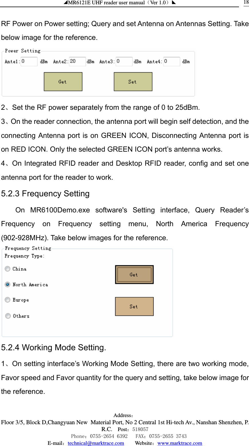 ◢MR6121E UHF reader user manual（Ver 1.0）◣ Address：Floor 3/5, Block D,Changyuan New  Material Port, No 2 Central 1st Hi-tech Av., Nanshan Shenzhen, P.R.C. Post：518057    Phone：0755-2654 6392   FAX：0755-2655 3743 E-mail：technical@marktrace.com   Website：www.marktrace.com 18RF Power on Power setting; Query and set Antenna on Antennas Setting. Take below image for the reference.    2、Set the RF power separately from the range of 0 to 25dBm. 3、On the reader connection, the antenna port will begin self detection, and the connecting Antenna port is on GREEN ICON, Disconnecting Antenna port is on RED ICON. Only the selected GREEN ICON port’s antenna works. 4、On Integrated RFID reader and Desktop RFID reader, config and set one antenna port for the reader to work. 5.2.3 Frequency Setting On MR6100Demo.exe software&apos;s Setting interface, Query Reader’s Frequency on Frequency setting menu, North America Frequency (902-928MHz). Take below images for the reference.  5.2.4 Working Mode Setting. 1、On setting interface’s Working Mode Setting, there are two working mode, Favor speed and Favor quantity for the query and setting, take below image for the reference.   