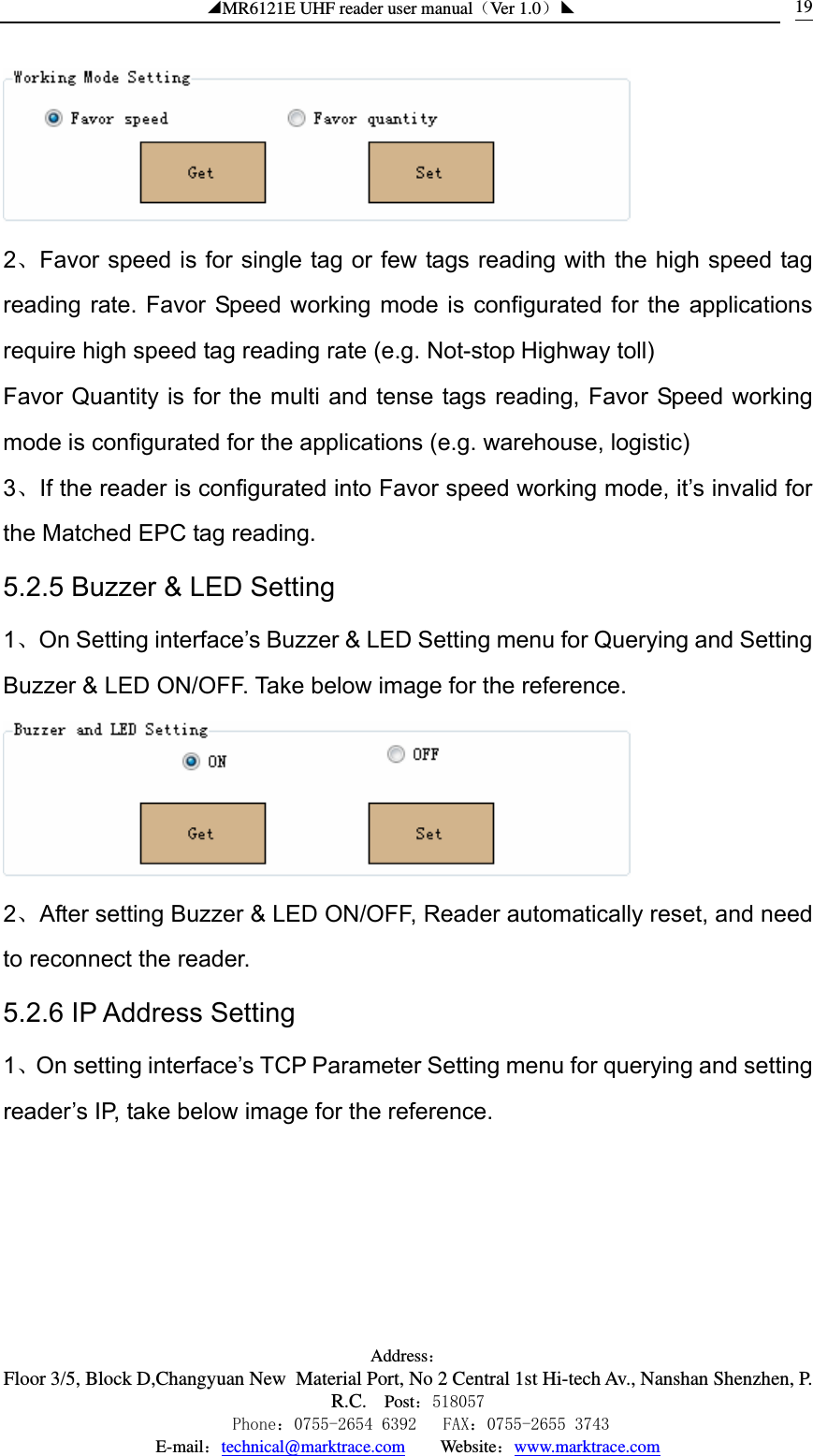 ◢MR6121E UHF reader user manual（Ver 1.0）◣ Address：Floor 3/5, Block D,Changyuan New  Material Port, No 2 Central 1st Hi-tech Av., Nanshan Shenzhen, P.R.C. Post：518057    Phone：0755-2654 6392   FAX：0755-2655 3743 E-mail：technical@marktrace.com   Website：www.marktrace.com 19 2、Favor speed is for single tag or few tags reading with the high speed tag reading rate. Favor Speed working mode is configurated for the applications require high speed tag reading rate (e.g. Not-stop Highway toll) Favor Quantity is for the multi and tense tags reading, Favor Speed working mode is configurated for the applications (e.g. warehouse, logistic) 3、If the reader is configurated into Favor speed working mode, it’s invalid for the Matched EPC tag reading. 5.2.5 Buzzer &amp; LED Setting 1、On Setting interface’s Buzzer &amp; LED Setting menu for Querying and Setting Buzzer &amp; LED ON/OFF. Take below image for the reference.  2、After setting Buzzer &amp; LED ON/OFF, Reader automatically reset, and need to reconnect the reader. 5.2.6 IP Address Setting 1、On setting interface’s TCP Parameter Setting menu for querying and setting reader’s IP, take below image for the reference. 