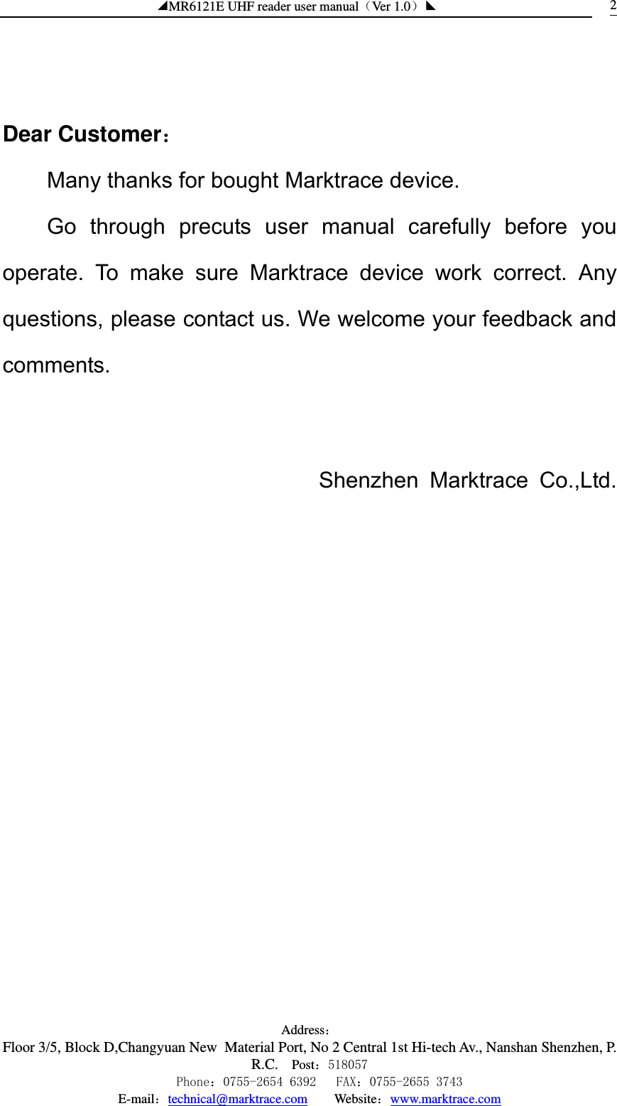 ◢MR6121E UHF reader user manual（Ver 1.0）◣ Address：Floor 3/5, Block D,Changyuan New  Material Port, No 2 Central 1st Hi-tech Av., Nanshan Shenzhen, P.R.C. Post：518057    Phone：0755-2654 6392   FAX：0755-2655 3743 E-mail：technical@marktrace.com   Website：www.marktrace.com 2   Dear Customer： Many thanks for bought Marktrace device.   Go through precuts user manual carefully before you operate. To make sure Marktrace device work correct. Any questions, please contact us. We welcome your feedback and comments.    Shenzhen Marktrace Co.,Ltd.                       