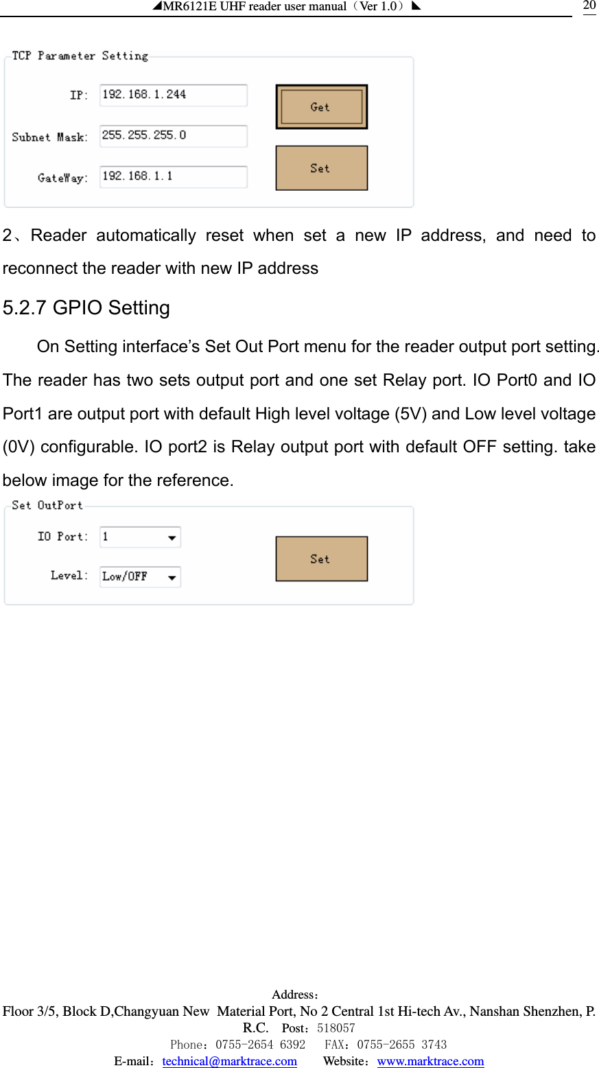 ◢MR6121E UHF reader user manual（Ver 1.0）◣ Address：Floor 3/5, Block D,Changyuan New  Material Port, No 2 Central 1st Hi-tech Av., Nanshan Shenzhen, P.R.C. Post：518057    Phone：0755-2654 6392   FAX：0755-2655 3743 E-mail：technical@marktrace.com   Website：www.marktrace.com 20 2、Reader automatically reset when set a new IP address, and need to reconnect the reader with new IP address 5.2.7 GPIO Setting On Setting interface’s Set Out Port menu for the reader output port setting. The reader has two sets output port and one set Relay port. IO Port0 and IO Port1 are output port with default High level voltage (5V) and Low level voltage (0V) configurable. IO port2 is Relay output port with default OFF setting. take below image for the reference.  