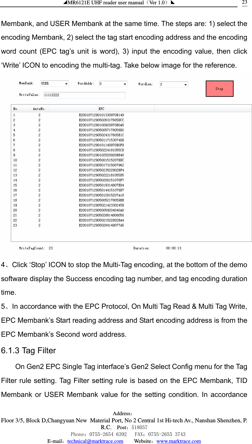 ◢MR6121E UHF reader user manual（Ver 1.0）◣ Address：Floor 3/5, Block D,Changyuan New  Material Port, No 2 Central 1st Hi-tech Av., Nanshan Shenzhen, P.R.C. Post：518057    Phone：0755-2654 6392   FAX：0755-2655 3743 E-mail：technical@marktrace.com   Website：www.marktrace.com 23Membank, and USER Membank at the same time. The steps are: 1) select the encoding Membank, 2) select the tag start encoding address and the encoding word count (EPC tag’s unit is word), 3) input the encoding value, then click ‘Write’ ICON to encoding the multi-tag. Take below image for the reference.  4、Click ‘Stop’ ICON to stop the Multi-Tag encoding, at the bottom of the demo software display the Success encoding tag number, and tag encoding duration time. 5、In accordance with the EPC Protocol, On Multi Tag Read &amp; Multi Tag Write, EPC Membank’s Start reading address and Start encoding address is from the EPC Membank’s Second word address. 6.1.3 Tag Filter On Gen2 EPC Single Tag interface’s Gen2 Select Config menu for the Tag Filter rule setting. Tag Filter setting rule is based on the EPC Membank, TID Membank or USER Membank value for the setting condition. In accordance 