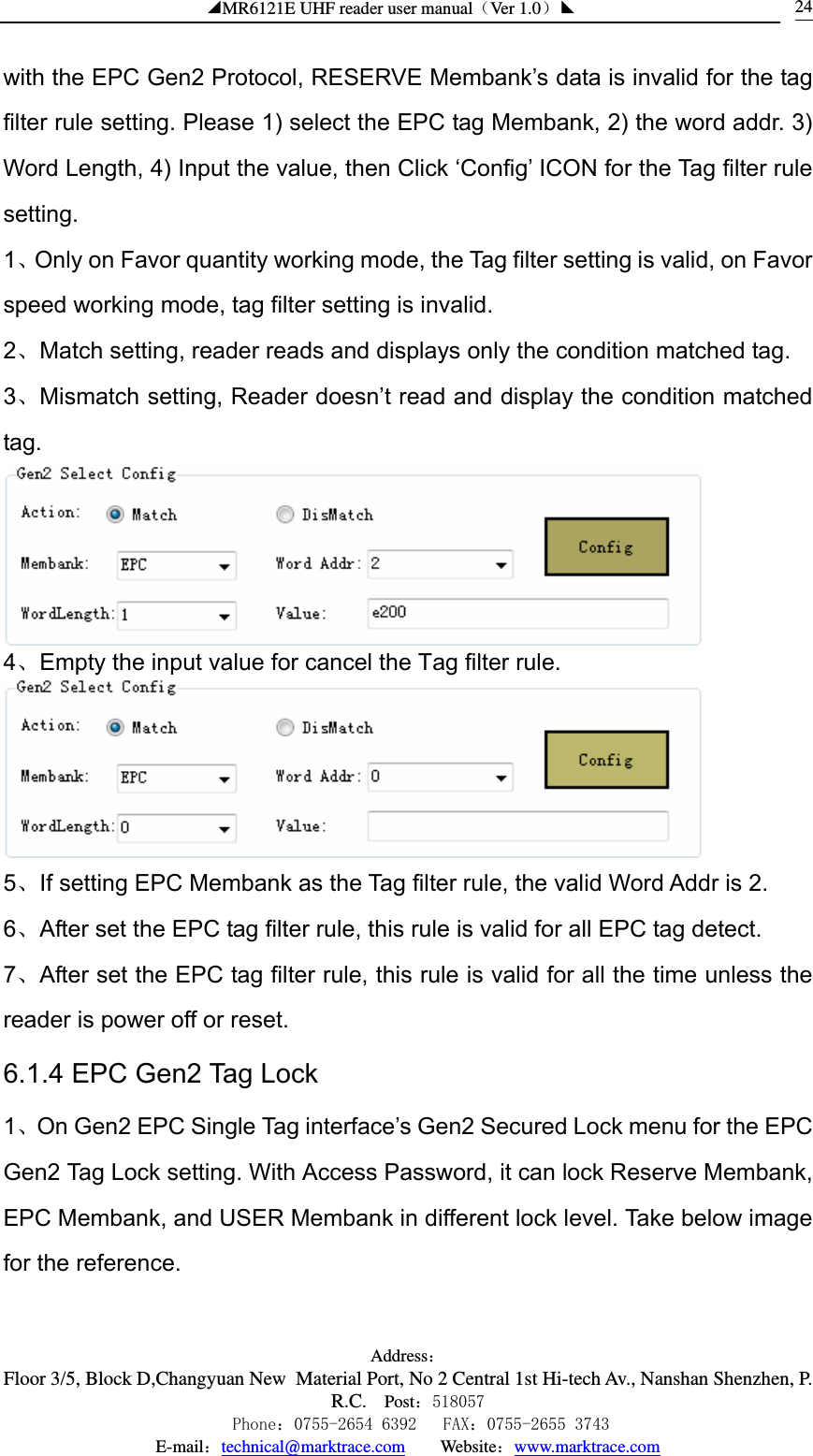 ◢MR6121E UHF reader user manual（Ver 1.0）◣ Address：Floor 3/5, Block D,Changyuan New  Material Port, No 2 Central 1st Hi-tech Av., Nanshan Shenzhen, P.R.C. Post：518057    Phone：0755-2654 6392   FAX：0755-2655 3743 E-mail：technical@marktrace.com   Website：www.marktrace.com 24with the EPC Gen2 Protocol, RESERVE Membank’s data is invalid for the tag filter rule setting. Please 1) select the EPC tag Membank, 2) the word addr. 3) Word Length, 4) Input the value, then Click ‘Config’ ICON for the Tag filter rule setting. 1、Only on Favor quantity working mode, the Tag filter setting is valid, on Favor speed working mode, tag filter setting is invalid. 2、Match setting, reader reads and displays only the condition matched tag. 3、Mismatch setting, Reader doesn’t read and display the condition matched tag.  4、Empty the input value for cancel the Tag filter rule.  5、If setting EPC Membank as the Tag filter rule, the valid Word Addr is 2. 6、After set the EPC tag filter rule, this rule is valid for all EPC tag detect. 7、After set the EPC tag filter rule, this rule is valid for all the time unless the reader is power off or reset. 6.1.4 EPC Gen2 Tag Lock 1、On Gen2 EPC Single Tag interface’s Gen2 Secured Lock menu for the EPC Gen2 Tag Lock setting. With Access Password, it can lock Reserve Membank, EPC Membank, and USER Membank in different lock level. Take below image for the reference. 