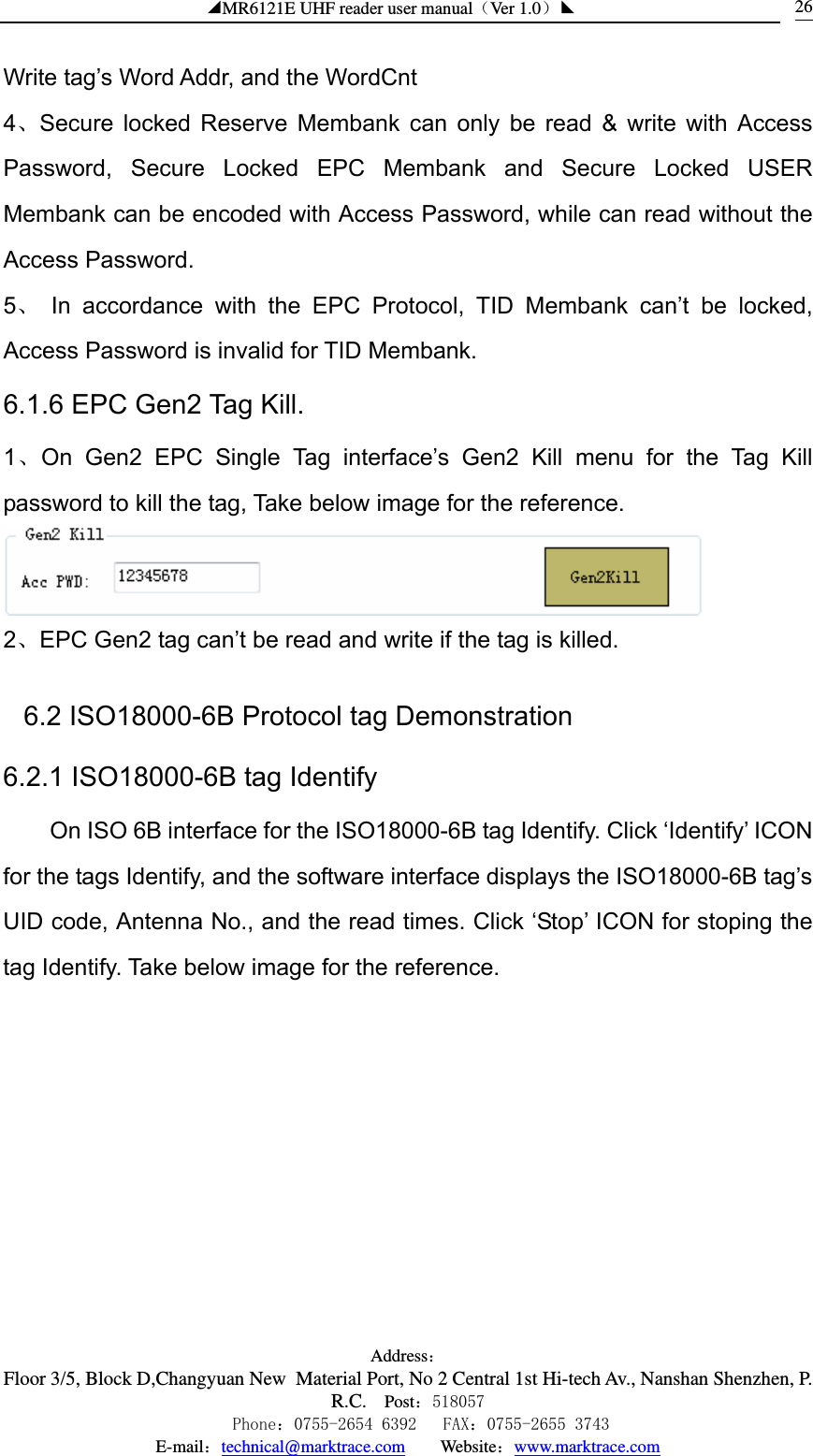 ◢MR6121E UHF reader user manual（Ver 1.0）◣ Address：Floor 3/5, Block D,Changyuan New  Material Port, No 2 Central 1st Hi-tech Av., Nanshan Shenzhen, P.R.C. Post：518057    Phone：0755-2654 6392   FAX：0755-2655 3743 E-mail：technical@marktrace.com   Website：www.marktrace.com 26Write tag’s Word Addr, and the WordCnt 4、Secure locked Reserve Membank can only be read &amp; write with Access Password, Secure Locked EPC Membank and Secure Locked USER Membank can be encoded with Access Password, while can read without the Access Password. 5、 In accordance with the EPC Protocol, TID Membank can’t be locked, Access Password is invalid for TID Membank. 6.1.6 EPC Gen2 Tag Kill. 1、On Gen2 EPC Single Tag interface’s Gen2 Kill menu for the Tag Kill password to kill the tag, Take below image for the reference.  2、EPC Gen2 tag can’t be read and write if the tag is killed. 6.2 ISO18000-6B Protocol tag Demonstration 6.2.1 ISO18000-6B tag Identify On ISO 6B interface for the ISO18000-6B tag Identify. Click ‘Identify’ ICON for the tags Identify, and the software interface displays the ISO18000-6B tag’s UID code, Antenna No., and the read times. Click ‘Stop’ ICON for stoping the tag Identify. Take below image for the reference. 