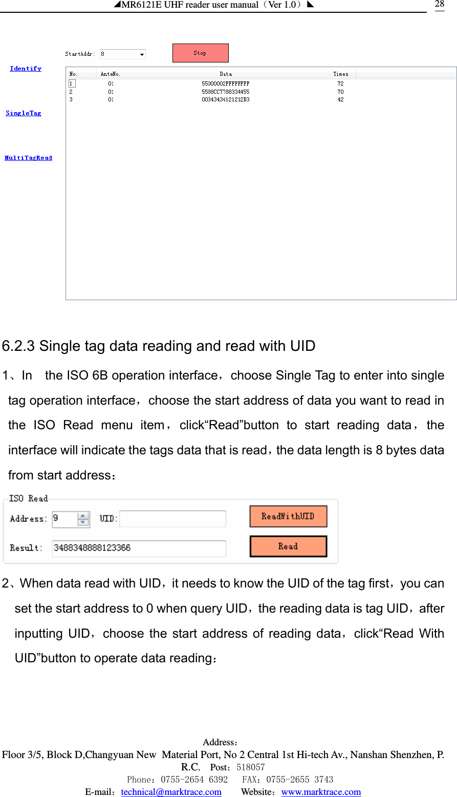◢MR6121E UHF reader user manual（Ver 1.0）◣ Address：Floor 3/5, Block D,Changyuan New  Material Port, No 2 Central 1st Hi-tech Av., Nanshan Shenzhen, P.R.C. Post：518057    Phone：0755-2654 6392   FAX：0755-2655 3743 E-mail：technical@marktrace.com   Website：www.marktrace.com 28 6.2.3 Single tag data reading and read with UID 1、In    the ISO 6B operation interface，choose Single Tag to enter into single tag operation interface，choose the start address of data you want to read in the ISO Read menu item，click“Read”button to start reading data，the interface will indicate the tags data that is read，the data length is 8 bytes data from start address：  2、When data read with UID，it needs to know the UID of the tag first，you can set the start address to 0 when query UID，the reading data is tag UID，after inputting UID，choose the start address of reading data，click“Read With UID”button to operate data reading： 