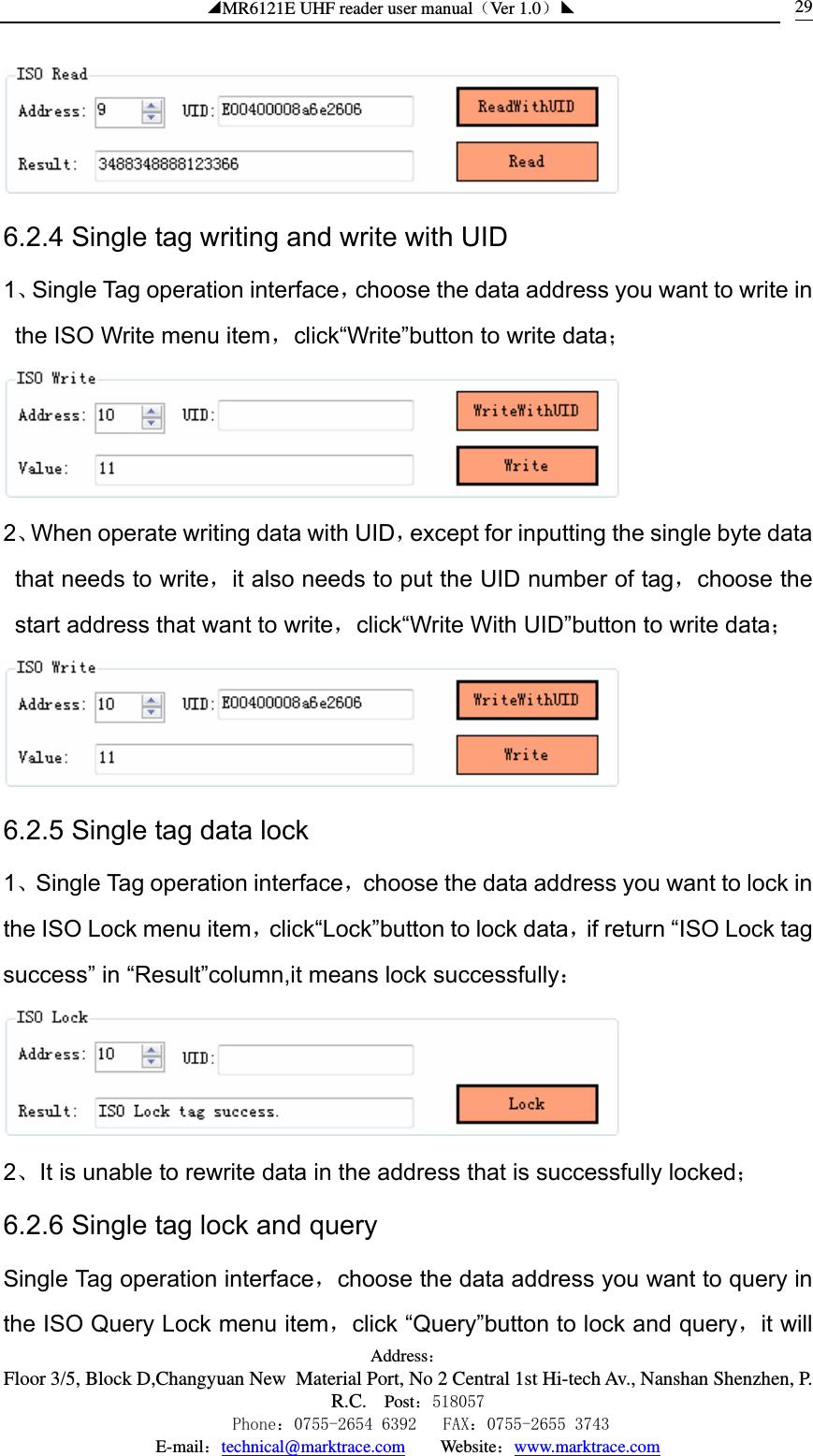 ◢MR6121E UHF reader user manual（Ver 1.0）◣ Address：Floor 3/5, Block D,Changyuan New  Material Port, No 2 Central 1st Hi-tech Av., Nanshan Shenzhen, P.R.C. Post：518057    Phone：0755-2654 6392   FAX：0755-2655 3743 E-mail：technical@marktrace.com   Website：www.marktrace.com 29 6.2.4 Single tag writing and write with UID 1、Single Tag operation interface，choose the data address you want to write in the ISO Write menu item，click“Write”button to write data；  2、When operate writing data with UID，except for inputting the single byte data that needs to write，it also needs to put the UID number of tag，choose the start address that want to write，click“Write With UID”button to write data；  6.2.5 Single tag data lock 1、Single Tag operation interface，choose the data address you want to lock in the ISO Lock menu item，click“Lock”button to lock data，if return “ISO Lock tag success” in “Result”column,it means lock successfully：  2、It is unable to rewrite data in the address that is successfully locked； 6.2.6 Single tag lock and query Single Tag operation interface，choose the data address you want to query in the ISO Query Lock menu item，click “Query”button to lock and query，it will 