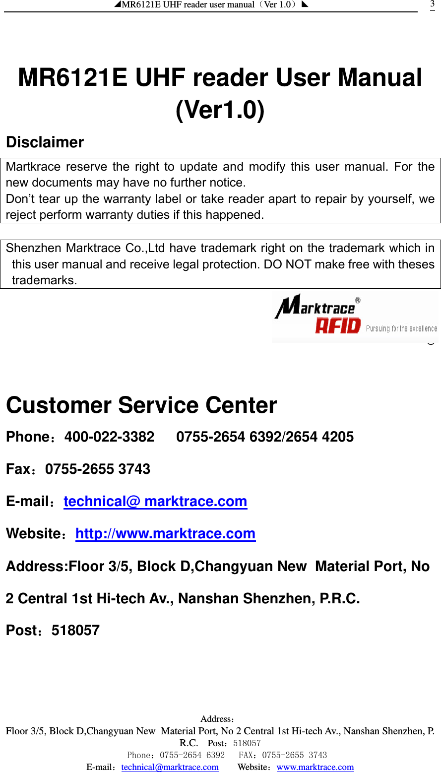 ◢MR6121E UHF reader user manual（Ver 1.0）◣ Address：Floor 3/5, Block D,Changyuan New  Material Port, No 2 Central 1st Hi-tech Av., Nanshan Shenzhen, P.R.C. Post：518057    Phone：0755-2654 6392   FAX：0755-2655 3743 E-mail：technical@marktrace.com   Website：www.marktrace.com 3  MR6121E UHF reader User Manual (Ver1.0) Disclaimer Martkrace reserve the right to update and modify this user manual. For the new documents may have no further notice. Don’t tear up the warranty label or take reader apart to repair by yourself, we reject perform warranty duties if this happened.    Shenzhen Marktrace Co.,Ltd have trademark right on the trademark which in this user manual and receive legal protection. DO NOT make free with theses trademarks.    ®  Customer Service Center Phone：400-022-3382   0755-2654 6392/2654 4205 Fax：0755-2655 3743 E-mail：technical@ marktrace.com Website：http://www.marktrace.com Address:Floor 3/5, Block D,Changyuan New  Material Port, No 2 Central 1st Hi-tech Av., Nanshan Shenzhen, P.R.C. Post：518057    