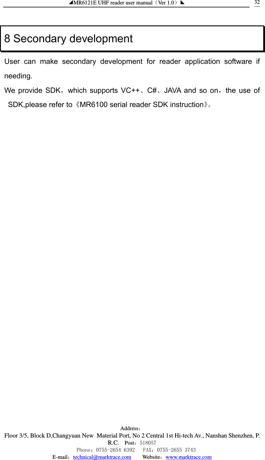 ◢MR6121E UHF reader user manual（Ver 1.0）◣ Address：Floor 3/5, Block D,Changyuan New  Material Port, No 2 Central 1st Hi-tech Av., Nanshan Shenzhen, P.R.C. Post：518057    Phone：0755-2654 6392   FAX：0755-2655 3743 E-mail：technical@marktrace.com   Website：www.marktrace.com 328 Secondary development User can make secondary development for reader application software if needing. We provide SDK，which supports VC++、C#、JAVA and so on，the use of SDK,please refer to《MR6100 serial reader SDK instruction》。 