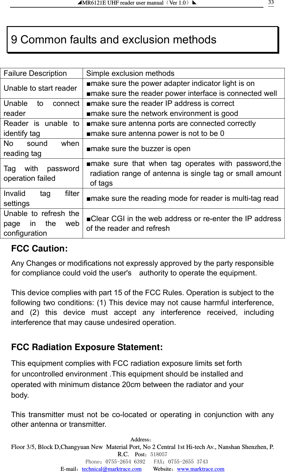 ◢MR6121E UHF reader user manual（Ver 1.0）◣ Address：Floor 3/5, Block D,Changyuan New  Material Port, No 2 Central 1st Hi-tech Av., Nanshan Shenzhen, P.R.C. Post：518057    Phone：0755-2654 6392   FAX：0755-2655 3743 E-mail：technical@marktrace.com   Website：www.marktrace.com 339 Common faults and exclusion methods  Failure Description  Simple exclusion methods Unable to start reader  ■make sure the power adapter indicator light is on ■make sure the reader power interface is connected well Unable to connect reader ■make sure the reader IP address is correct ■make sure the network environment is good Reader is unable to identify tag ■make sure antenna ports are connected correctly ■make sure antenna power is not to be 0 No sound when reading tag  ■make sure the buzzer is open Tag with password operation failed ■make sure that when tag operates with password,the radiation range of antenna is single tag or small amount of tags Invalid tag filter settings  ■make sure the reading mode for reader is multi-tag read Unable to refresh the page in the web configuration ■Clear CGI in the web address or re-enter the IP address of the reader and refresh FCC Caution: Any Changes or modifications not expressly approved by the party responsible for compliance could void the user&apos;s    authority to operate the equipment.  This device complies with part 15 of the FCC Rules. Operation is subject to the following two conditions: (1) This device may not cause harmful interference, and (2) this device must accept any interference received, including  interference that may cause undesired operation.     FCC Radiation Exposure Statement:     This equipment complies with FCC radiation exposure limits set forth for uncontrolled environment .This equipment should be installed and operated with minimum distance 20cm between the radiator and your body.    This transmitter must not be co-located or operating in conjunction with any other antenna or transmitter. 