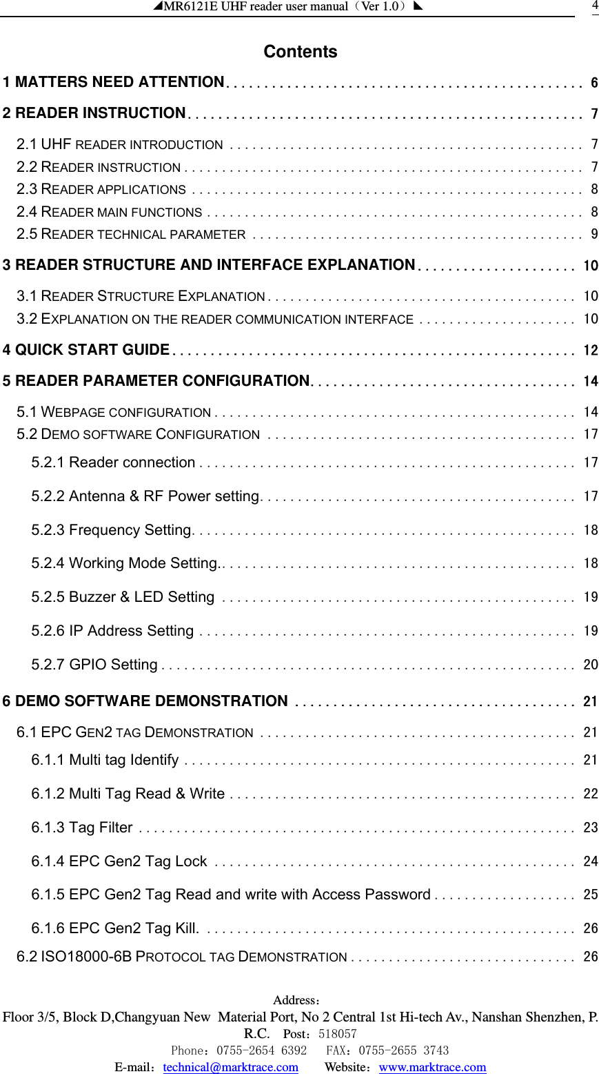 ◢MR6121E UHF reader user manual（Ver 1.0）◣ Address：Floor 3/5, Block D,Changyuan New  Material Port, No 2 Central 1st Hi-tech Av., Nanshan Shenzhen, P.R.C. Post：518057    Phone：0755-2654 6392   FAX：0755-2655 3743 E-mail：technical@marktrace.com   Website：www.marktrace.com 4Contents   1 MATTERS NEED ATTENTION............................................... 6 2 READER INSTRUCTION.................................................... 7 2.1 UHF READER INTRODUCTION ............................................... 7 2.2 READER INSTRUCTION ..................................................... 7 2.3 READER APPLICATIONS .................................................... 8 2.4 READER MAIN FUNCTIONS .................................................. 8 2.5 READER TECHNICAL PARAMETER ............................................ 9 3 READER STRUCTURE AND INTERFACE EXPLANATION..................... 10 3.1 READER STRUCTURE EXPLANATION ......................................... 10 3.2 EXPLANATION ON THE READER COMMUNICATION INTERFACE ..................... 10 4 QUICK START GUIDE..................................................... 12 5 READER PARAMETER CONFIGURATION................................... 14 5.1 WEBPAGE CONFIGURATION ................................................ 14 5.2 DEMO SOFTWARE CONFIGURATION ......................................... 17 5.2.1 Reader connection .................................................. 17 5.2.2 Antenna &amp; RF Power setting.......................................... 17 5.2.3 Frequency Setting................................................... 18 5.2.4 Working Mode Setting................................................ 18 5.2.5 Buzzer &amp; LED Setting ............................................... 19 5.2.6 IP Address Setting .................................................. 19 5.2.7 GPIO Setting ....................................................... 20 6 DEMO SOFTWARE DEMONSTRATION ..................................... 21 6.1 EPC GEN2 TAG DEMONSTRATION .......................................... 21 6.1.1 Multi tag Identify .................................................... 21 6.1.2 Multi Tag Read &amp; Write .............................................. 22 6.1.3 Tag Filter .......................................................... 23 6.1.4 EPC Gen2 Tag Lock ................................................ 24 6.1.5 EPC Gen2 Tag Read and write with Access Password ................... 25 6.1.6 EPC Gen2 Tag Kill. ................................................. 26 6.2 ISO18000-6B PROTOCOL TAG DEMONSTRATION .............................. 26 