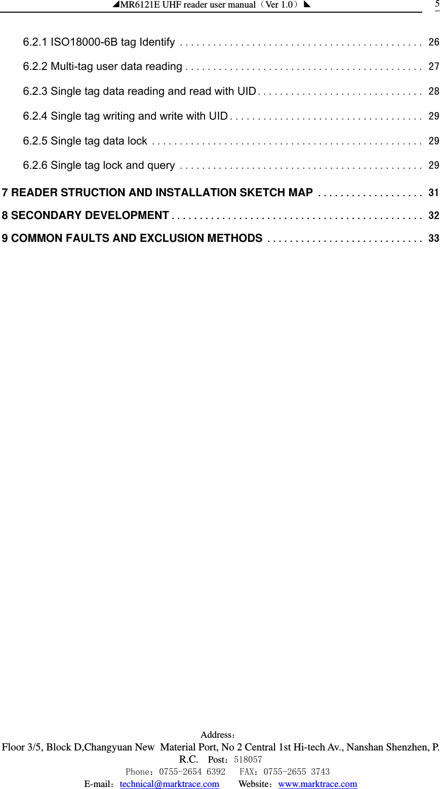 ◢MR6121E UHF reader user manual（Ver 1.0）◣ Address：Floor 3/5, Block D,Changyuan New  Material Port, No 2 Central 1st Hi-tech Av., Nanshan Shenzhen, P.R.C. Post：518057    Phone：0755-2654 6392   FAX：0755-2655 3743 E-mail：technical@marktrace.com   Website：www.marktrace.com 56.2.1 ISO18000-6B tag Identify ............................................ 26 6.2.2 Multi-tag user data reading ........................................... 27 6.2.3 Single tag data reading and read with UID.............................. 28 6.2.4 Single tag writing and write with UID ................................... 29 6.2.5 Single tag data lock ................................................. 29 6.2.6 Single tag lock and query ............................................ 29 7 READER STRUCTION AND INSTALLATION SKETCH MAP ................... 31 8 SECONDARY DEVELOPMENT ............................................. 32 9 COMMON FAULTS AND EXCLUSION METHODS ............................ 33  