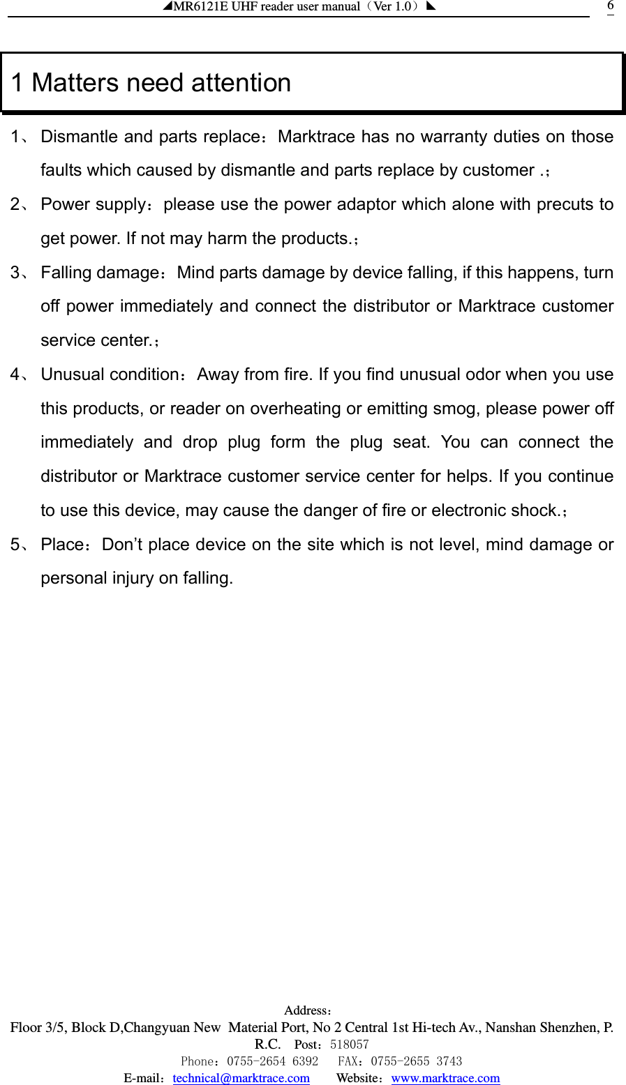 ◢MR6121E UHF reader user manual（Ver 1.0）◣ Address：Floor 3/5, Block D,Changyuan New  Material Port, No 2 Central 1st Hi-tech Av., Nanshan Shenzhen, P.R.C. Post：518057    Phone：0755-2654 6392   FAX：0755-2655 3743 E-mail：technical@marktrace.com   Website：www.marktrace.com 61 Matters need attention 1、 Dismantle and parts replace：Marktrace has no warranty duties on those faults which caused by dismantle and parts replace by customer .； 2、 Power  supply：please use the power adaptor which alone with precuts to get power. If not may harm the products.； 3、 Falling damage：Mind parts damage by device falling, if this happens, turn off power immediately and connect the distributor or Marktrace customer service center.； 4、 Unusual condition：Away from fire. If you find unusual odor when you use this products, or reader on overheating or emitting smog, please power off immediately and drop plug form the plug seat. You can connect the distributor or Marktrace customer service center for helps. If you continue to use this device, may cause the danger of fire or electronic shock.； 5、 Place：Don’t place device on the site which is not level, mind damage or personal injury on falling. 